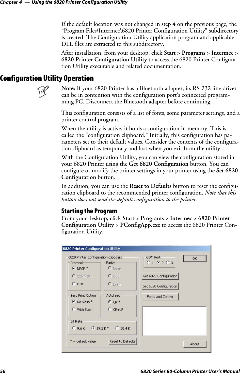 Using the 6820 Printer Configuration UtilityChapter —456 6820 Series 80-Column Printer User’s ManualIf the default location was not changed in step 4 on the previous page, the“Program Files\Intermec\6820 Printer Configuration Utility” subdirectoryis created. The Configuration Utility application program and applicableDLL files are extracted to this subdirectory.After installation, from your desktop, click Start &gt;Programs &gt;Intermec &gt;6820 Printer Configuration Utility to access the 6820 Printer Configura-tion Utility executable and related documentation.Configuration Utility OperationNote: If your 6820 Printer has a Bluetooth adapter, its RS-232 line drivercanbeincontentionwiththeconfigurationport’sconnectedprogram-ming PC. Disconnect the Bluetooth adapter before continuing.This configuration consists of a list of fonts, some parameter settings, and aprinter control program.When the utility is active, it holds a configuration in memory. This iscalled the “configuration clipboard.” Initially, this configuration has pa-rameters set to their default values. Consider the contents of the configura-tion clipboard as temporary and lost when you exit from the utility.With the Configuration Utility, you can view the configuration stored inyour 6820 Printer using the Get 6820 Configuration button. You canconfigure or modify the printer settings in your printer using the Set 6820Configuration button.In addition, you can use the Reset to Defaults button to reset the configu-ration clipboard to the recommended printer configuration. Note that thisbutton does not send the default configuration to the printer.Starting the ProgramFrom your desktop, click Start &gt;Programs &gt;Intermec &gt;6820 PrinterConfiguration Utility &gt;PConfigApp.exe to access the 6820 Printer Con-figuration Utility.