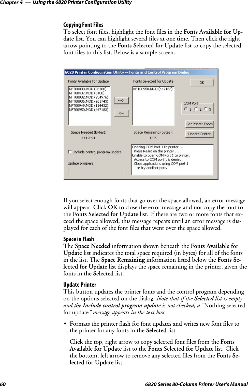 Using the 6820 Printer Configuration UtilityChapter —460 6820 Series 80-Column Printer User’s ManualCopying Font FilesTo select font files, highlight the font files in the Fonts Available for Up-date list. You can highlight several files at one time. Then click the rightarrow pointing to the Fonts Selected for Update list to copy the selectedfont files to this list. Below is a sample screen.If you select enough fonts that go over the space allowed, an error messagewill appear. Click OK to close the error message and not copy the font tothe Fonts Selected for Update list. If there are two or more fonts that ex-ceed the space allowed, this message repeats until an error message is dis-playedforeachofthefontfilesthatwentoverthespaceallowed.Space in FlashThe Space Needed information shown beneath the Fonts Available forUpdate list indicates the total space required (in bytes) for all of the fontsin the list. The Space Remaining information listed below the Fonts Se-lected for Update list displays the space remaining in the printer, given thefonts in the Selected list.Update PrinterThis button updates the printer fonts and the control program dependingon the options selected on the dialog. Note that if the Selected list is emptyand the Include control program update is not checked, a “Nothing selectedfor update” message appears in the text box.SFormats the printer flash for font updates and writes new font files tothe printer for any fonts in the Selected list.Click the top, right arrow to copy selected font files from the FontsAvailable for Update list to the Fonts Selected for Update list. Clickthe bottom, left arrow to remove any selected files from the Fonts Se-lected for Update list.
