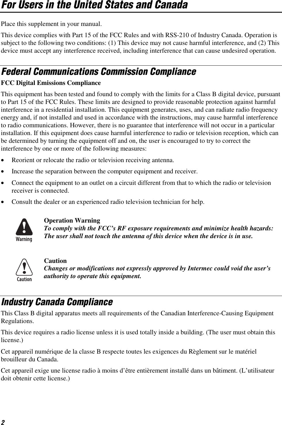 2 For Users in the United States and Canada Place this supplement in your manual. This device complies with Part 15 of the FCC Rules and with RSS-210 of Industry Canada. Operation is subject to the following two conditions: (1) This device may not cause harmful interference, and (2) This device must accept any interference received, including interference that can cause undesired operation. Federal Communications Commission Compliance  FCC Digital Emissions Compliance This equipment has been tested and found to comply with the limits for a Class B digital device, pursuant to Part 15 of the FCC Rules. These limits are designed to provide reasonable protection against harmful interference in a residential installation. This equipment generates, uses, and can radiate radio frequency energy and, if not installed and used in accordance with the instructions, may cause harmful interference to radio communications. However, there is no guarantee that interference will not occur in a particular installation. If this equipment does cause harmful interference to radio or television reception, which can be determined by turning the equipment off and on, the user is encouraged to try to correct the interference by one or more of the following measures: •  Reorient or relocate the radio or television receiving antenna. •  Increase the separation between the computer equipment and receiver. •  Connect the equipment to an outlet on a circuit different from that to which the radio or television receiver is connected. •  Consult the dealer or an experienced radio television technician for help.  Operation Warning To comply with the FCC’s RF exposure requirements and minimize health hazards: The user shall not touch the antenna of this device when the device is in use.  Caution Changes or modifications not expressly approved by Intermec could void the user’s authority to operate this equipment. Industry Canada Compliance This Class B digital apparatus meets all requirements of the Canadian Interference-Causing Equipment Regulations. This device requires a radio license unless it is used totally inside a building. (The user must obtain this license.) Cet appareil numérique de la classe B respecte toutes les exigences du Règlement sur le matériel brouilleur du Canada. Cet appareil exige une license radio à moins d’être entièrement installé dans un bâtiment. (L’utilisateur doit obtenir cette license.) 