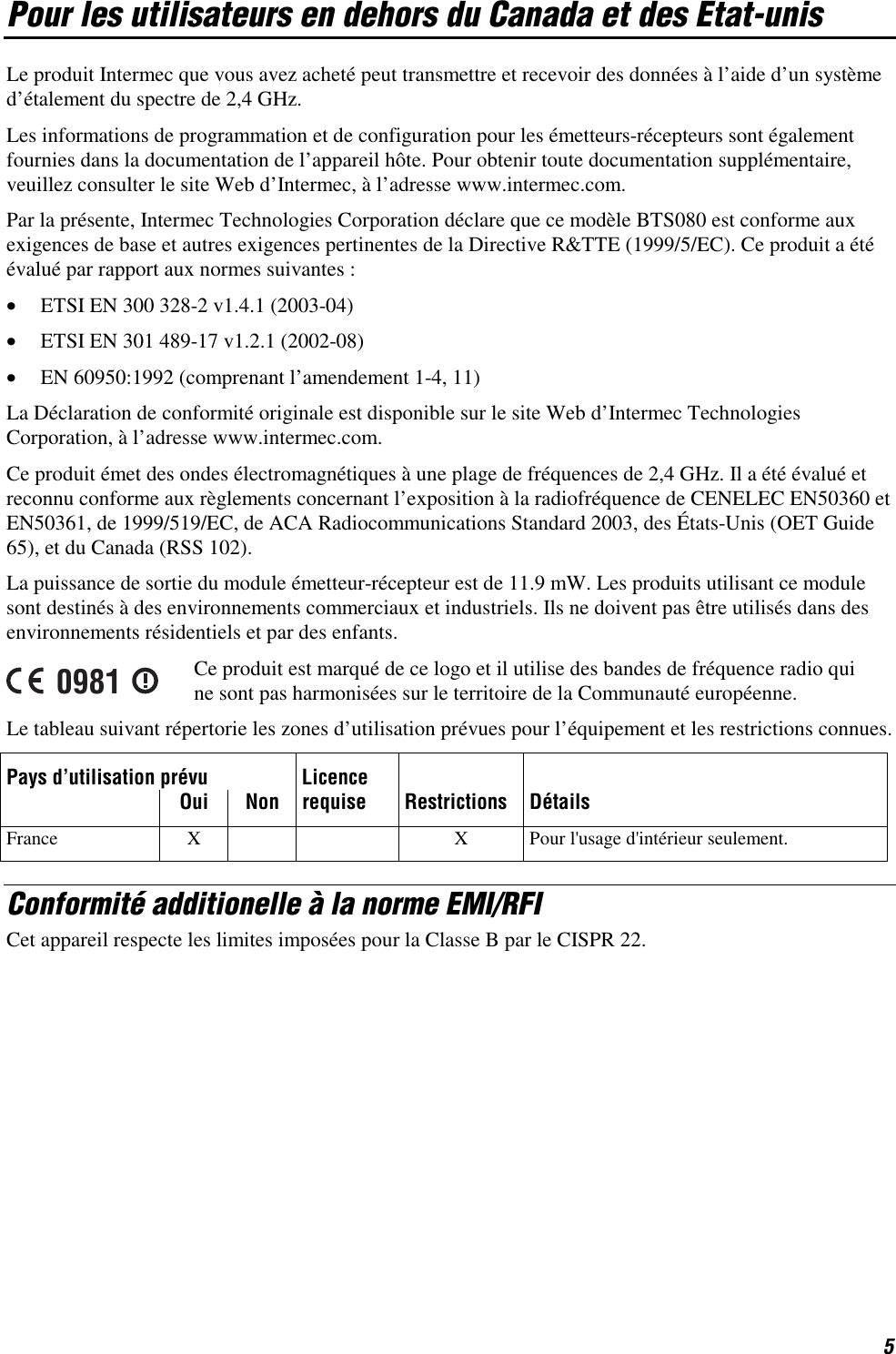 5 Pour les utilisateurs en dehors du Canada et des Etat-unis Le produit Intermec que vous avez acheté peut transmettre et recevoir des données à l’aide d’un système d’étalement du spectre de 2,4 GHz. Les informations de programmation et de configuration pour les émetteurs-récepteurs sont également fournies dans la documentation de l’appareil hôte. Pour obtenir toute documentation supplémentaire, veuillez consulter le site Web d’Intermec, à l’adresse www.intermec.com. Par la présente, Intermec Technologies Corporation déclare que ce modèle BTS080 est conforme aux exigences de base et autres exigences pertinentes de la Directive R&amp;TTE (1999/5/EC). Ce produit a été évalué par rapport aux normes suivantes : •  ETSI EN 300 328-2 v1.4.1 (2003-04) •  ETSI EN 301 489-17 v1.2.1 (2002-08) •  EN 60950:1992 (comprenant l’amendement 1-4, 11) La Déclaration de conformité originale est disponible sur le site Web d’Intermec Technologies Corporation, à l’adresse www.intermec.com. Ce produit émet des ondes électromagnétiques à une plage de fréquences de 2,4 GHz. Il a été évalué et reconnu conforme aux règlements concernant l’exposition à la radiofréquence de CENELEC EN50360 et EN50361, de 1999/519/EC, de ACA Radiocommunications Standard 2003, des États-Unis (OET Guide 65), et du Canada (RSS 102). La puissance de sortie du module émetteur-récepteur est de 11.9 mW. Les produits utilisant ce module sont destinés à des environnements commerciaux et industriels. Ils ne doivent pas être utilisés dans des environnements résidentiels et par des enfants. 0981 Ce produit est marqué de ce logo et il utilise des bandes de fréquence radio qui ne sont pas harmonisées sur le territoire de la Communauté européenne. Le tableau suivant répertorie les zones d’utilisation prévues pour l’équipement et les restrictions connues. Pays d’utilisation prévu  Licence      Oui Non requise Restrictions Détails France  X      X  Pour l&apos;usage d&apos;intérieur seulement. Conformité additionelle à la norme EMI/RFI Cet appareil respecte les limites imposées pour la Classe B par le CISPR 22. 