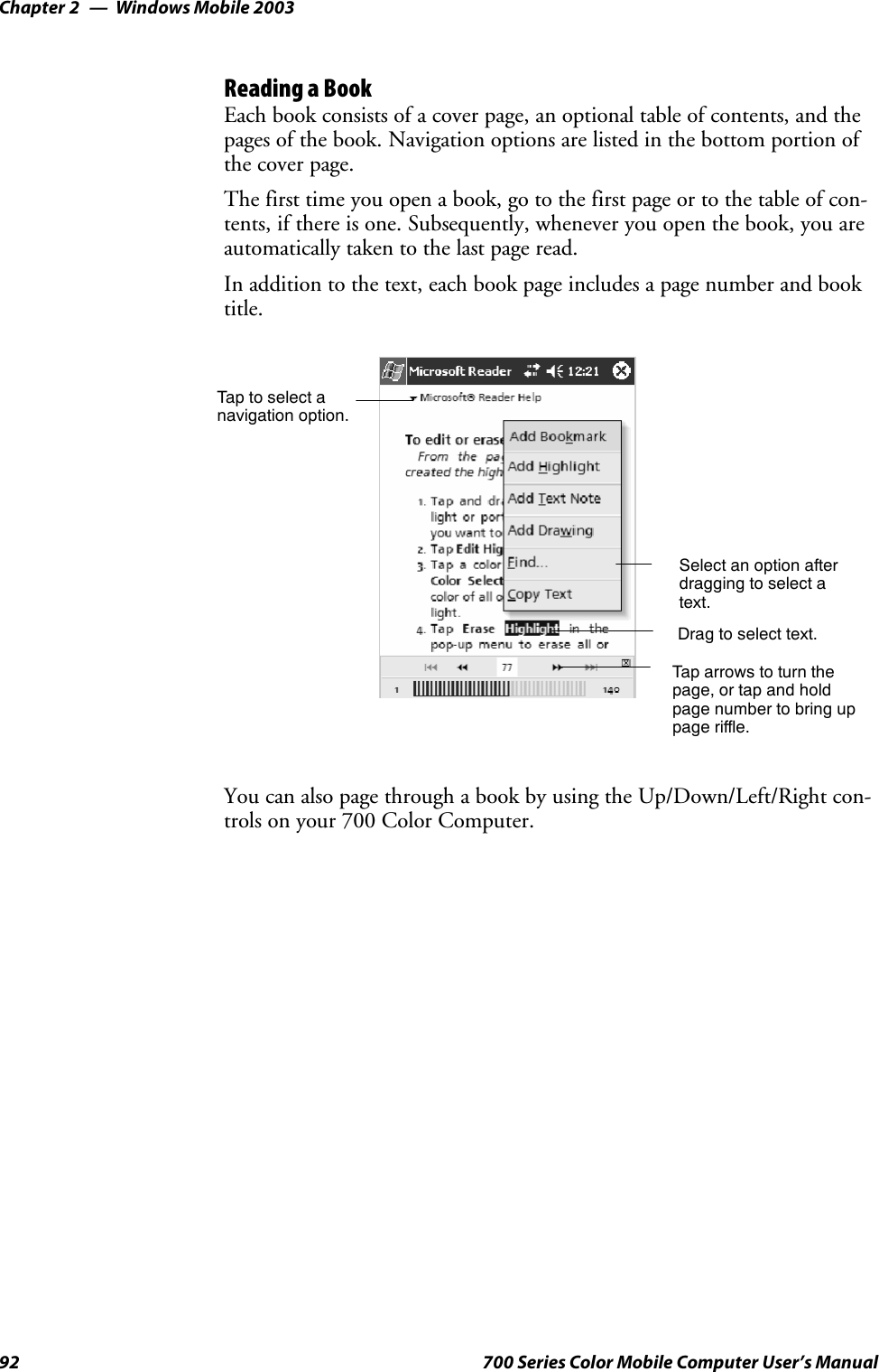 Windows Mobile 2003Chapter —292 700 Series Color Mobile Computer User’s ManualReading a BookEach book consists of a cover page, an optional table of contents, and thepages of the book. Navigation options are listed in the bottom portion ofthe cover page.The first time you open a book, go to the first page or to the table of con-tents, if there is one. Subsequently, whenever you open the book, you areautomatically taken to the last page read.In addition to the text, each book page includes a page number and booktitle.Taptoselectanavigation option.Select an option afterdragging to select atext.Drag to select text.Tap arrows to turn thepage, or tap and holdpage number to bring uppage riffle.You can also page through a book by using the Up/Down/Left/Right con-trols on your 700 Color Computer.
