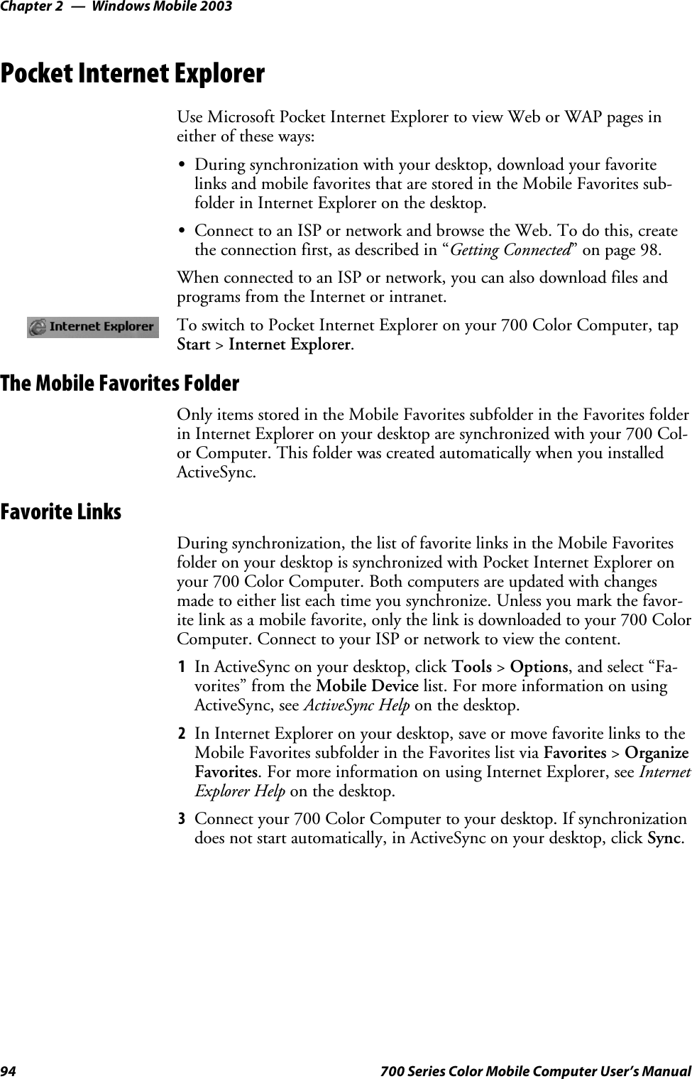Windows Mobile 2003Chapter —294 700 Series Color Mobile Computer User’s ManualPocket Internet ExplorerUse Microsoft Pocket Internet Explorer to view Web or WAP pages ineither of these ways:SDuring synchronization with your desktop, download your favoritelinks and mobile favorites that are stored in the Mobile Favorites sub-folder in Internet Explorer on the desktop.SConnect to an ISP or network and browse the Web. To do this, createthe connection first, as described in “Getting Connected” on page 98.When connected to an ISP or network, you can also download files andprograms from the Internet or intranet.To switch to Pocket Internet Explorer on your 700 Color Computer, tapStart &gt;Internet Explorer.The Mobile Favorites FolderOnly items stored in the Mobile Favorites subfolder in the Favorites folderin Internet Explorer on your desktop are synchronized with your 700 Col-or Computer. This folder was created automatically when you installedActiveSync.Favorite LinksDuring synchronization, the list of favorite links in the Mobile Favoritesfolder on your desktop is synchronized with Pocket Internet Explorer onyour 700 Color Computer. Both computers are updated with changesmade to either list each time you synchronize. Unless you mark the favor-ite link as a mobile favorite, only the link is downloaded to your 700 ColorComputer. Connect to your ISP or network to view the content.1In ActiveSync on your desktop, click Tools &gt;Options, and select “Fa-vorites” from the Mobile Device list. For more information on usingActiveSync, see ActiveSync Help on the desktop.2In Internet Explorer on your desktop, save or move favorite links to theMobile Favorites subfolder in the Favorites list via Favorites &gt;OrganizeFavorites. For more information on using Internet Explorer, see InternetExplorer Help on the desktop.3Connect your 700 Color Computer to your desktop. If synchronizationdoes not start automatically, in ActiveSync on your desktop, click Sync.