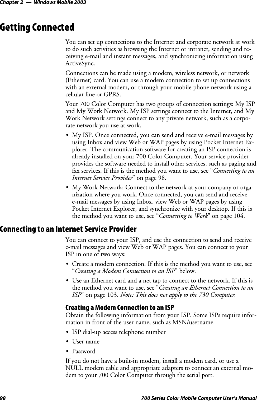 Windows Mobile 2003Chapter —298 700 Series Color Mobile Computer User’s ManualGetting ConnectedYou can set up connections to the Internet and corporate network at workto do such activities as browsing the Internet or intranet, sending and re-ceiving e-mail and instant messages, and synchronizing information usingActiveSync.Connections can be made using a modem, wireless network, or network(Ethernet) card. You can use a modem connection to set up connectionswith an external modem, or through your mobile phone network using acellular line or GPRS.Your 700 Color Computer has two groups of connection settings: My ISPand My Work Network. My ISP settings connect to the Internet, and MyWork Network settings connect to any private network, such as a corpo-rate network you use at work.SMy ISP. Once connected, you can send and receive e-mail messages byusing Inbox and view Web or WAP pages by using Pocket Internet Ex-plorer. The communication software for creating an ISP connection isalready installed on your 700 Color Computer. Your service providerprovides the software needed to install other services, such as paging andfax services. If this is the method you want to use, see “Connecting to anInternet Service Provider” on page 98.SMy Work Network: Connect to the network at your company or orga-nization where you work. Once connected, you can send and receivee-mail messages by using Inbox, view Web or WAP pages by usingPocket Internet Explorer, and synchronize with your desktop. If this isthe method you want to use, see “Connecting to Work” on page 104.Connecting to an Internet Service ProviderYou can connect to your ISP, and use the connection to send and receivee-mail messages and view Web or WAP pages. You can connect to yourISP in one of two ways:SCreate a modem connection. If this is the method you want to use, see“Creating a Modem Connection to an ISP”below.SUse an Ethernet card and a net tap to connect to the network. If this isthe method you want to use, see “Creating an Ethernet Connection to anISP” on page 103. Note: This does not apply to the 730 Computer.Creating a Modem Connection to an ISPObtain the following information from your ISP. Some ISPs require infor-mation in front of the user name, such as MSN/username.SISP dial-up access telephone numberSUser nameSPasswordIf you do not have a built-in modem, install a modem card, or use aNULL modem cable and appropriate adapters to connect an external mo-dem to your 700 Color Computer through the serial port.