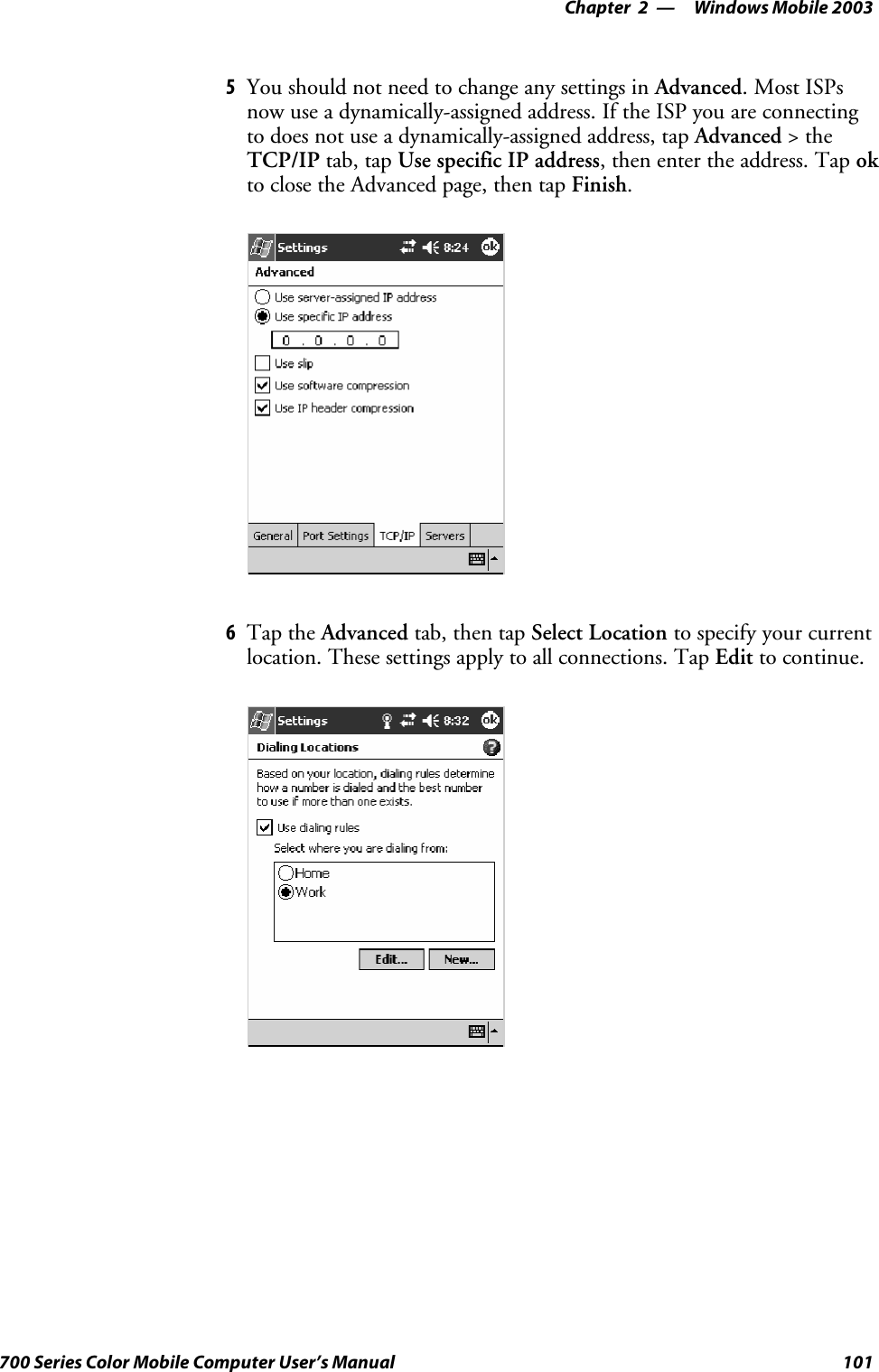 Windows Mobile 2003—Chapter 2101700 Series Color Mobile Computer User’s Manual5You should not need to change any settings in Advanced. Most ISPsnow use a dynamically-assigned address. If the ISP you are connectingto does not use a dynamically-assigned address, tap Advanced &gt;theTCP/IP tab, tap Use specific IP address, then enter the address. Tap okto close the Advanced page, then tap Finish.6Tap the Advanced tab, then tap Select Location to specify your currentlocation. These settings apply to all connections. Tap Edit to continue.
