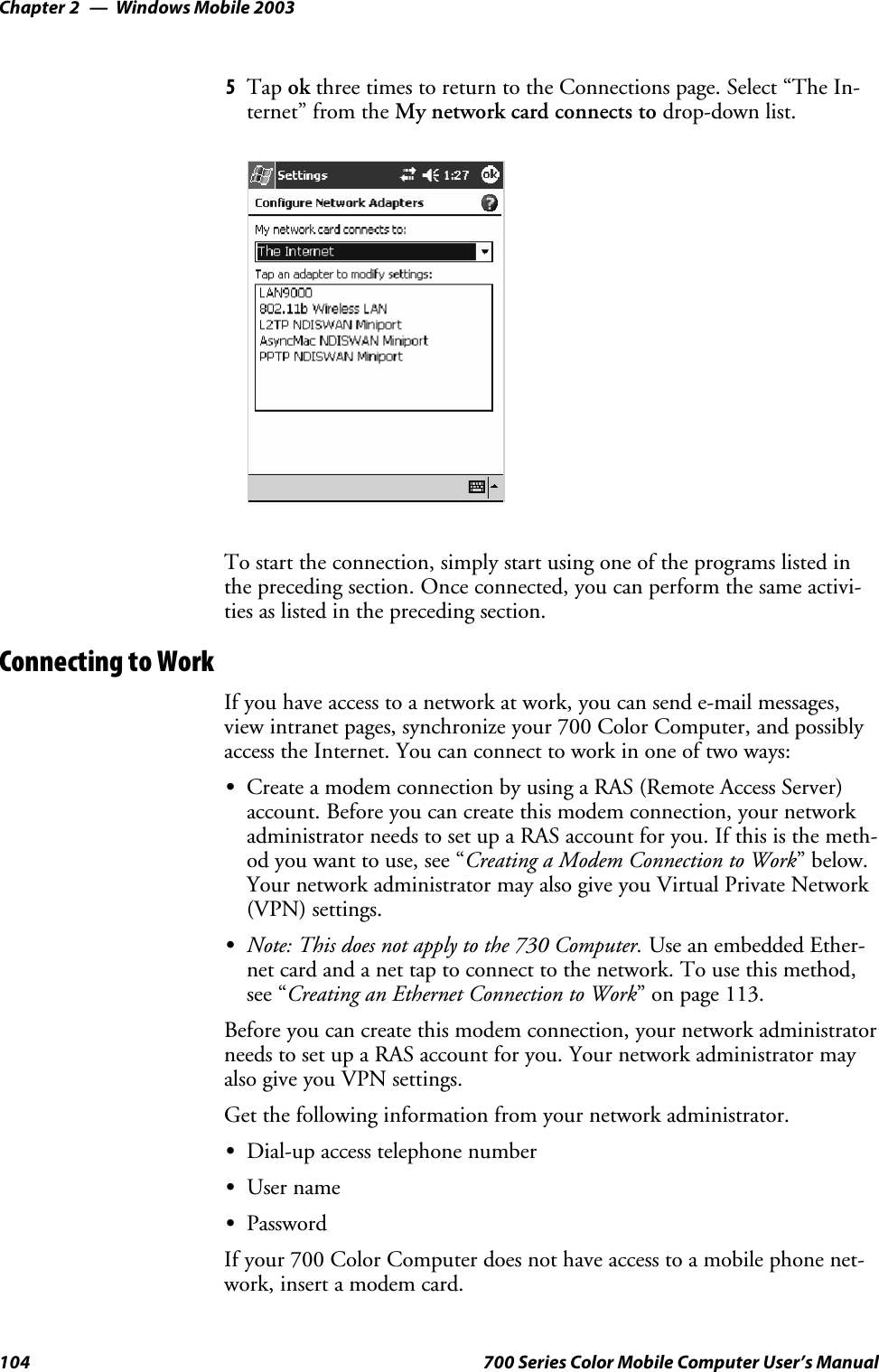 Windows Mobile 2003Chapter —2104 700 Series Color Mobile Computer User’s Manual5Tap ok three times to return to the Connections page. Select “The In-ternet” from the My network card connects to drop-down list.To start the connection, simply start using one of the programs listed inthe preceding section. Once connected, you can perform the same activi-ties as listed in the preceding section.Connecting to WorkIf you have access to a network at work, you can send e-mail messages,view intranet pages, synchronize your 700 Color Computer, and possiblyaccess the Internet. You can connect to work in one of two ways:SCreate a modem connection by using a RAS (Remote Access Server)account. Before you can create this modem connection, your networkadministrator needs to set up a RAS account for you. If this is the meth-od you want to use, see “Creating a Modem Connection to Work”below.Your network administrator may also give you Virtual Private Network(VPN) settings.SNote: This does not apply to the 730 Computer. Use an embedded Ether-net card and a net tap to connect to the network. To use this method,see “Creating an Ethernet Connection to Work” on page 113.Before you can create this modem connection, your network administratorneeds to set up a RAS account for you. Your network administrator mayalso give you VPN settings.Get the following information from your network administrator.SDial-up access telephone numberSUser nameSPasswordIf your 700 Color Computer does not have access to a mobile phone net-work,insertamodemcard.