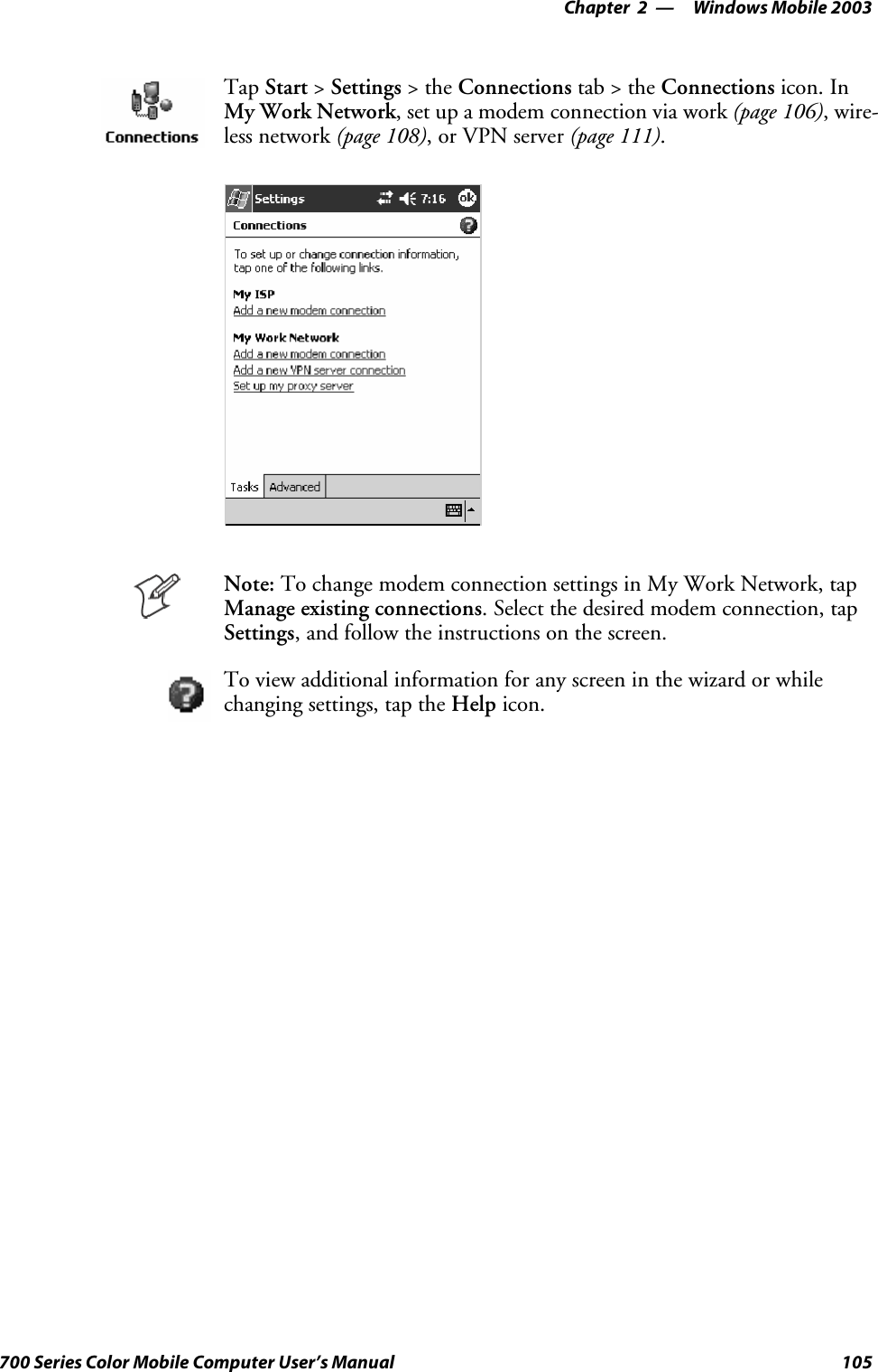 Windows Mobile 2003—Chapter 2105700 Series Color Mobile Computer User’s ManualTap Start &gt;Settings &gt;theConnections tab&gt;theConnections icon. InMy Work Network, set up a modem connection via work (page 106),wire-less network (page 108), or VPN server (page 111).Note: To change modem connection settings in My Work Network, tapManage existing connections. Select the desired modem connection, tapSettings, and follow the instructions on the screen.To view additional information for any screen in the wizard or whilechanging settings, tap the Help icon.