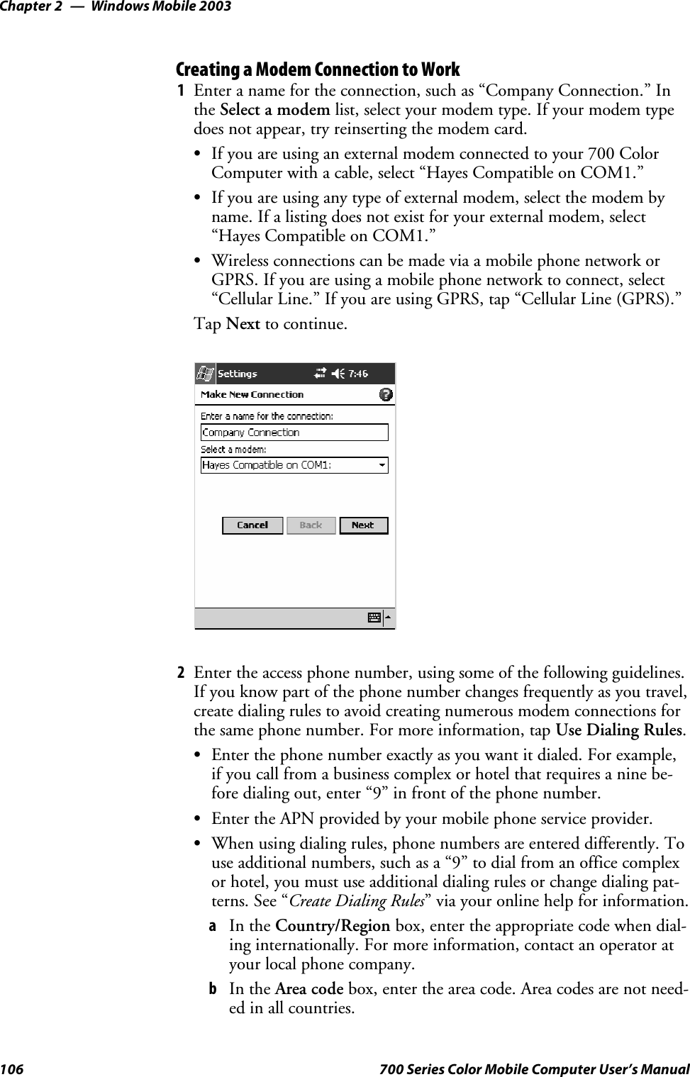 Windows Mobile 2003Chapter —2106 700 Series Color Mobile Computer User’s ManualCreating a Modem Connection to Work1Enter a name for the connection, such as “Company Connection.” Inthe Select a modem list, select your modem type. If your modem typedoes not appear, try reinserting the modem card.SIf you are using an external modem connected to your 700 ColorComputer with a cable, select “Hayes Compatible on COM1.”SIf you are using any type of external modem, select the modem byname. If a listing does not exist for your external modem, select“Hayes Compatible on COM1.”SWireless connections can be made via a mobile phone network orGPRS. If you are using a mobile phone network to connect, select“Cellular Line.” If you are using GPRS, tap “Cellular Line (GPRS).”Tap Next to continue.2Enter the access phone number, using some of the following guidelines.If you know part of the phone number changes frequently as you travel,create dialing rules to avoid creating numerous modem connections forthe same phone number. For more information, tap Use Dialing Rules.SEnter the phone number exactly as you want it dialed. For example,if you call from a business complex or hotel that requires a nine be-fore dialing out, enter “9” in front of the phone number.SEnter the APN provided by your mobile phone service provider.SWhen using dialing rules, phone numbers are entered differently. Touse additional numbers, such as a “9” to dial from an office complexor hotel, you must use additional dialing rules or change dialing pat-terns. See “Create Dialing Rules” via your online help for information.aIn the Country/Region box, enter the appropriate code when dial-ing internationally. For more information, contact an operator atyour local phone company.bIn the Area code box, enter the area code. Area codes are not need-ed in all countries.