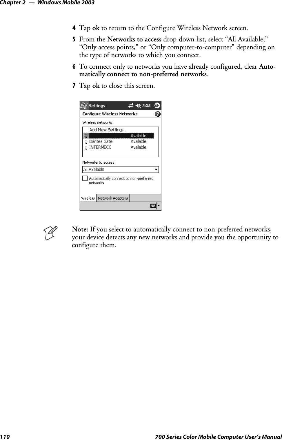 Windows Mobile 2003Chapter —2110 700 Series Color Mobile Computer User’s Manual4Tap ok to return to the Configure Wireless Network screen.5From the Networks to access drop-down list, select “All Available,”“Only access points,” or “Only computer-to-computer” depending onthe type of networks to which you connect.6To connect only to networks you have already configured, clear Auto-matically connect to non-preferred networks.7Tap ok to close this screen.Note: If you select to automatically connect to non-preferred networks,your device detects any new networks and provide you the opportunity toconfigure them.