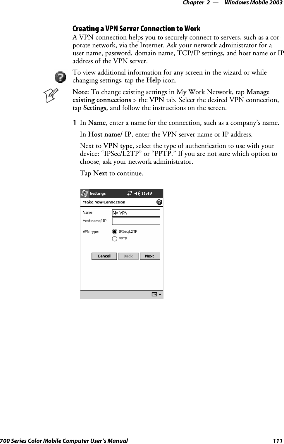 Windows Mobile 2003—Chapter 2111700 Series Color Mobile Computer User’s ManualCreating a VPN Server Connection to WorkA VPN connection helps you to securely connect to servers, such as a cor-porate network, via the Internet. Ask your network administrator for auser name, password, domain name, TCP/IP settings, and host name or IPaddress of the VPN server.To view additional information for any screen in the wizard or whilechanging settings, tap the Help icon.Note: To change existing settings in My Work Network, tap Manageexisting connections &gt;theVPN tab. Select the desired VPN connection,tap Settings, and follow the instructions on the screen.1In Name, enter a name for the connection, such as a company’s name.In Host name/ IP, enter the VPN server name or IP address.Next to VPN type, select the type of authentication to use with yourdevice: “IPSec/L2TP” or “PPTP.” If you are not sure which option tochoose, ask your network administrator.Tap Next to continue.