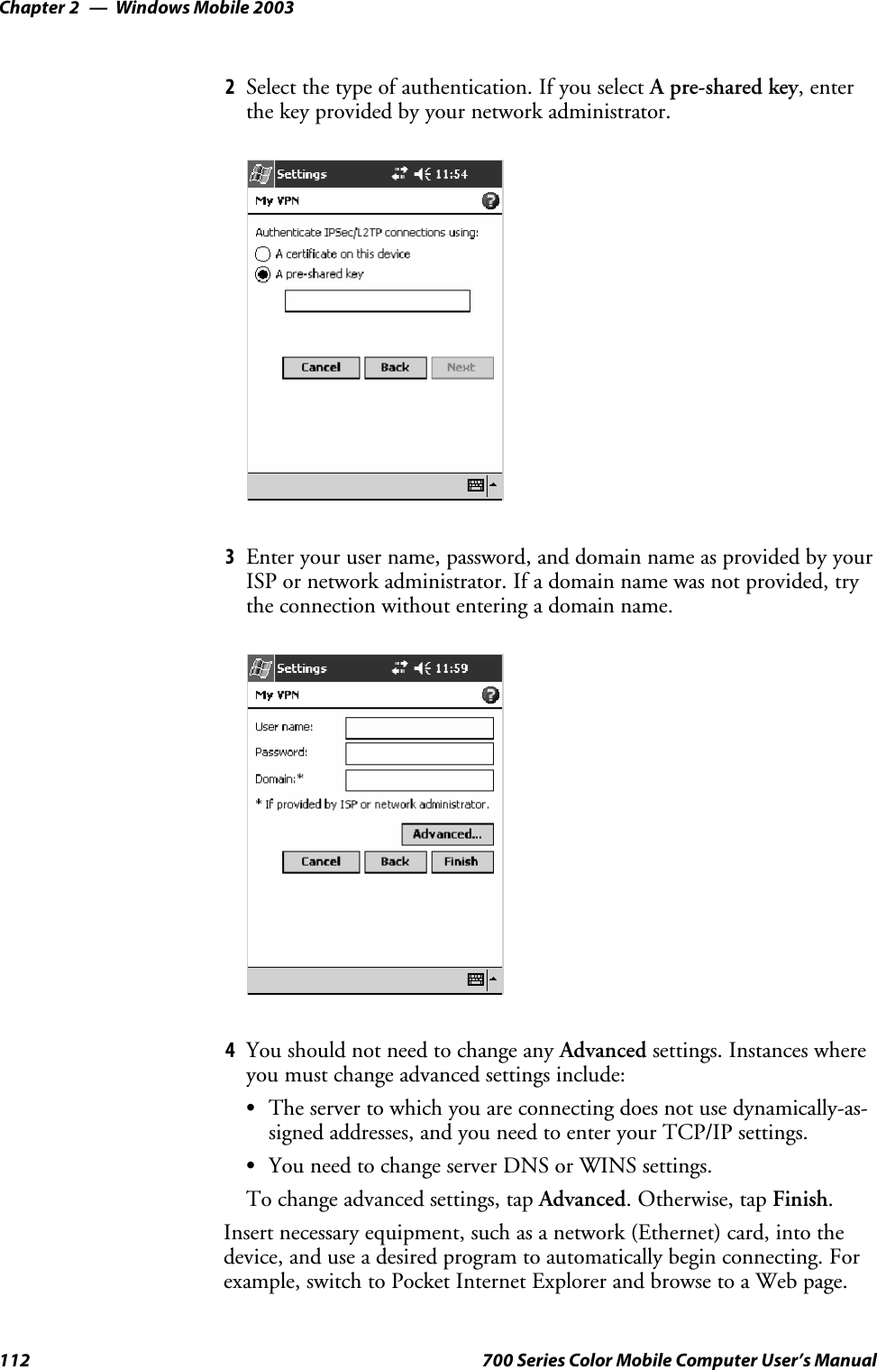 Windows Mobile 2003Chapter —2112 700 Series Color Mobile Computer User’s Manual2Select the type of authentication. If you select A pre-shared key,enterthe key provided by your network administrator.3Enter your user name, password, and domain name as provided by yourISP or network administrator. If a domain name was not provided, trythe connection without entering a domain name.4You should not need to change any Advanced settings. Instances whereyou must change advanced settings include:SThe server to which you are connecting does not use dynamically-as-signed addresses, and you need to enter your TCP/IP settings.SYou need to change server DNS or WINS settings.To change advanced settings, tap Advanced.Otherwise,tapFinish.Insert necessary equipment, such as a network (Ethernet) card, into thedevice, and use a desired program to automatically begin connecting. Forexample, switch to Pocket Internet Explorer and browse to a Web page.