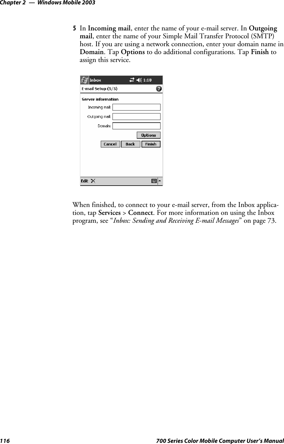 Windows Mobile 2003Chapter —2116 700 Series Color Mobile Computer User’s Manual5In Incoming mail, enter the name of your e-mail server. In Outgoingmail, enter the name of your Simple Mail Transfer Protocol (SMTP)host. If you are using a network connection, enter your domain name inDomain.TapOptions to do additional configurations. Tap Finish toassign this service.When finished, to connect to your e-mail server, from the Inbox applica-tion, tap Services &gt;Connect. For more information on using the Inboxprogram, see “Inbox: Sending and Receiving E-mail Messages” on page 73.