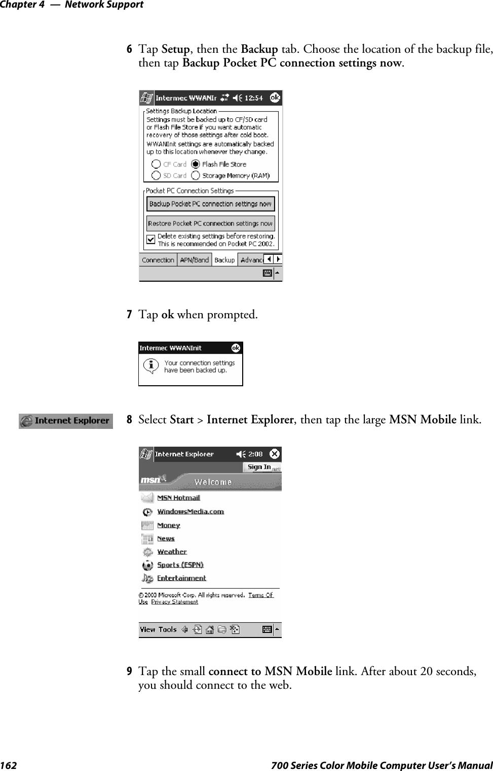 Network SupportChapter —4162 700 Series Color Mobile Computer User’s Manual6Tap Setup, then the Backup tab. Choose the location of the backup file,then tap Backup Pocket PC connection settings now.7Tap ok when prompted.8Select Start &gt;Internet Explorer, then tap the large MSN Mobile link.9Tap the small connect to MSN Mobile link. After about 20 seconds,you should connect to the web.