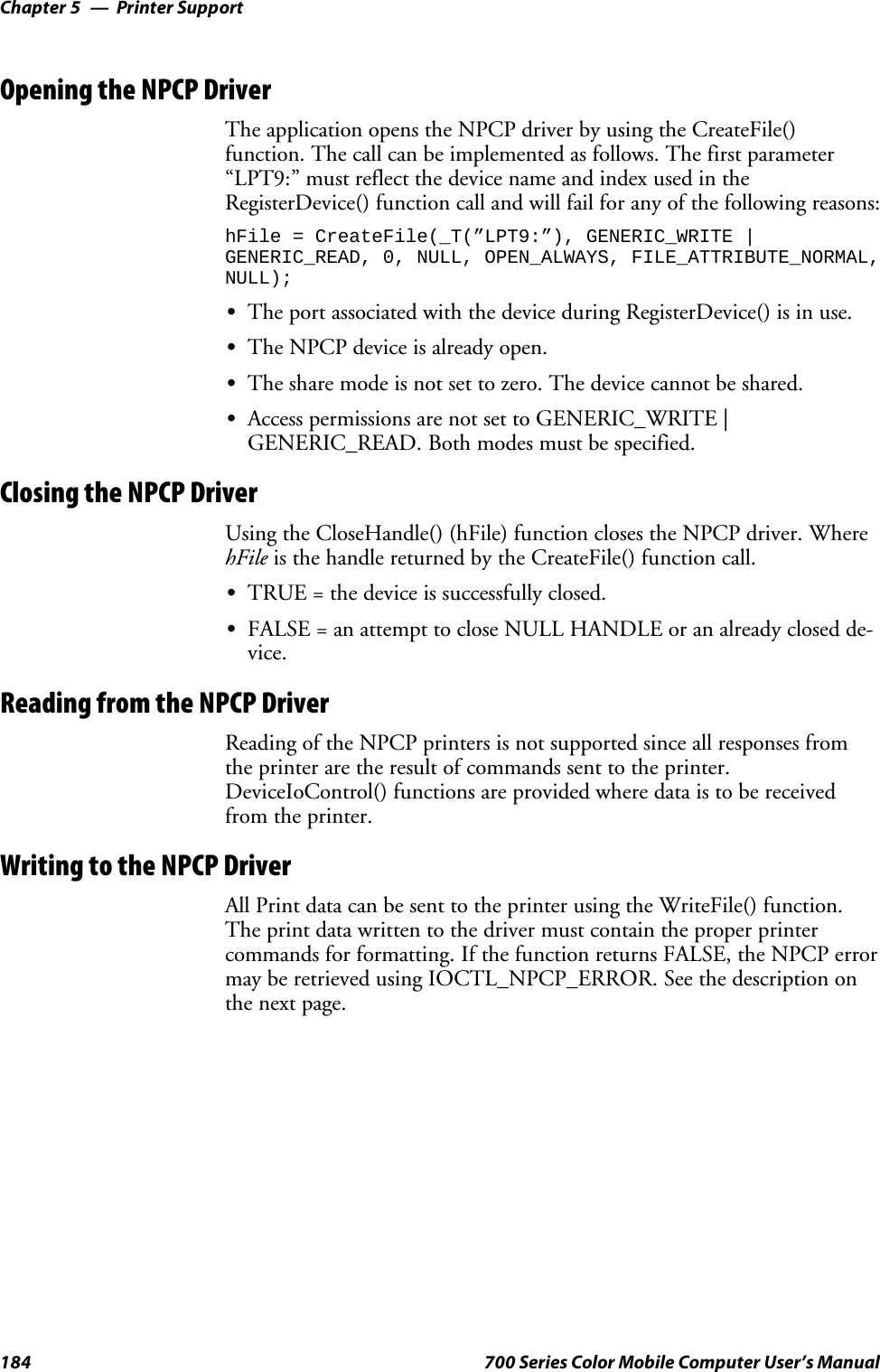 Printer SupportChapter —5184 700 Series Color Mobile Computer User’s ManualOpening the NPCP DriverThe application opens the NPCP driver by using the CreateFile()function. The call can be implemented as follows. The first parameter“LPT9:”mustreflectthedevicenameandindexusedintheRegisterDevice() function call and will fail for any of the following reasons:hFile = CreateFile(_T(”LPT9:”), GENERIC_WRITE |GENERIC_READ, 0, NULL, OPEN_ALWAYS, FILE_ATTRIBUTE_NORMAL,NULL);SThe port associated with the device during RegisterDevice() is in use.SThe NPCP device is already open.SThe share mode is not set to zero. The device cannot be shared.SAccess permissions are not set to GENERIC_WRITE |GENERIC_READ. Both modes must be specified.Closing the NPCP DriverUsing the CloseHandle() (hFile) function closes the NPCP driver. WherehFile is the handle returned by the CreateFile() function call.STRUE = the device is successfully closed.SFALSE = an attempt to close NULL HANDLE or an already closed de-vice.Reading from the NPCP DriverReading of the NPCP printers is not supported since all responses fromthe printer are the result of commands sent to the printer.DeviceIoControl() functions are provided where data is to be receivedfrom the printer.Writing to the NPCP DriverAll Print data can be sent to the printer using the WriteFile() function.The print data written to the driver must contain the proper printercommands for formatting. If the function returns FALSE, the NPCP errormay be retrieved using IOCTL_NPCP_ERROR. See the description onthe next page.