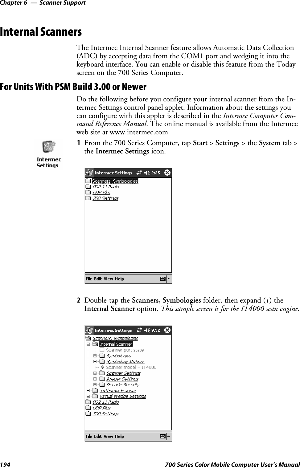 Scanner SupportChapter —6194 700 Series Color Mobile Computer User’s ManualInternal ScannersThe Intermec Internal Scanner feature allows Automatic Data Collection(ADC) by accepting data from the COM1 port and wedging it into thekeyboard interface. You can enable or disable this feature from the Todayscreen on the 700 Series Computer.For Units With PSM Build 3.00 or NewerDo the following before you configure your internal scanner from the In-termec Settings control panel applet. Information about the settings youcan configure with this applet is described in the Intermec Computer Com-mand Reference Manual. The online manual is available from the Intermecweb site at www.intermec.com.1From the 700 Series Computer, tap Start &gt;Settings &gt;theSystem tab &gt;the Intermec Settings icon.2Double-tap the Scanners, Symbologies folder, then expand (+) theInternal Scanner option. This sample screen is for the IT4000 scan engine.