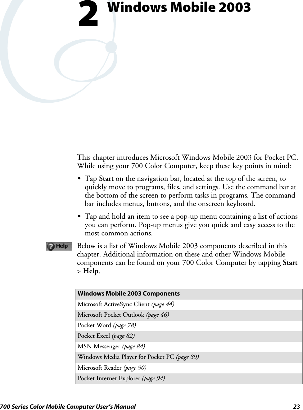 23700 Series Color Mobile Computer User’s ManualWindows Mobile 20032This chapter introduces Microsoft Windows Mobile 2003 for Pocket PC.While using your 700 Color Computer, keep these key points in mind:STap Start on the navigation bar, located at the top of the screen, toquickly move to programs, files, and settings. Use the command bar atthe bottom of the screen to perform tasks in programs. The commandbar includes menus, buttons, and the onscreen keyboard.STap and hold an item to see a pop-up menu containing a list of actionsyou can perform. Pop-up menus give you quick and easy access to themost common actions.Below is a list of Windows Mobile 2003 components described in thischapter. Additional information on these and other Windows Mobilecomponents can be found on your 700 Color Computer by tapping Start&gt;Help.Windows Mobile 2003 ComponentsMicrosoft ActiveSync Client (page 44)Microsoft Pocket Outlook (page 46)Pocket Word (page 78)Pocket Excel (page 82)MSN Messenger (page 84)Windows Media Player for Pocket PC (page 89)Microsoft Reader (page 90)Pocket Internet Explorer (page 94)