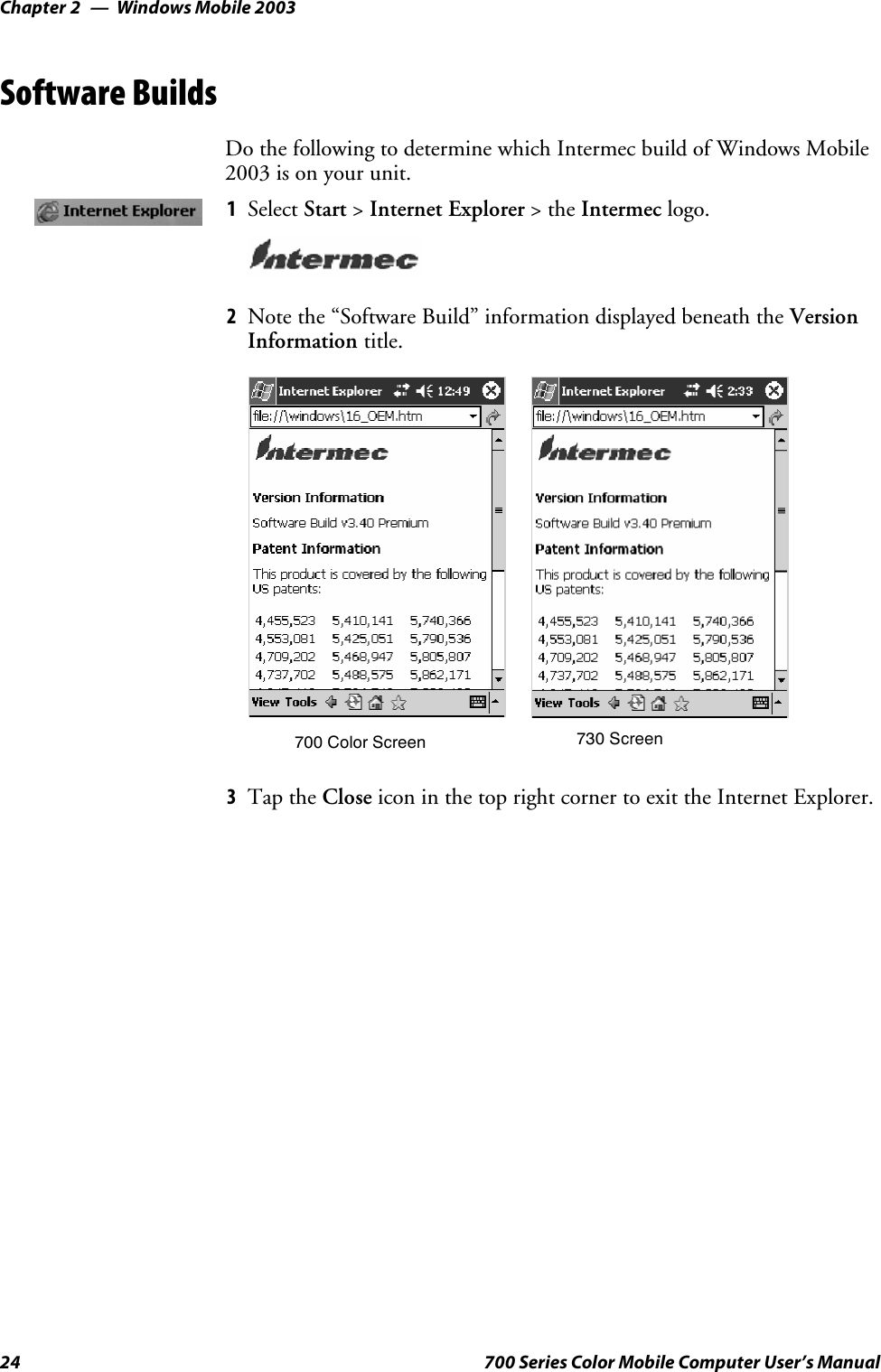 Windows Mobile 2003Chapter —224 700 Series Color Mobile Computer User’s ManualSoftware BuildsDo the following to determine which Intermec build of Windows Mobile2003 is on your unit.1Select Start &gt;Internet Explorer &gt;theIntermec logo.2Note the “Software Build” information displayed beneath the VersionInformation title.700 Color Screen 730 Screen3Tap the Close icon in the top right corner to exit the Internet Explorer.