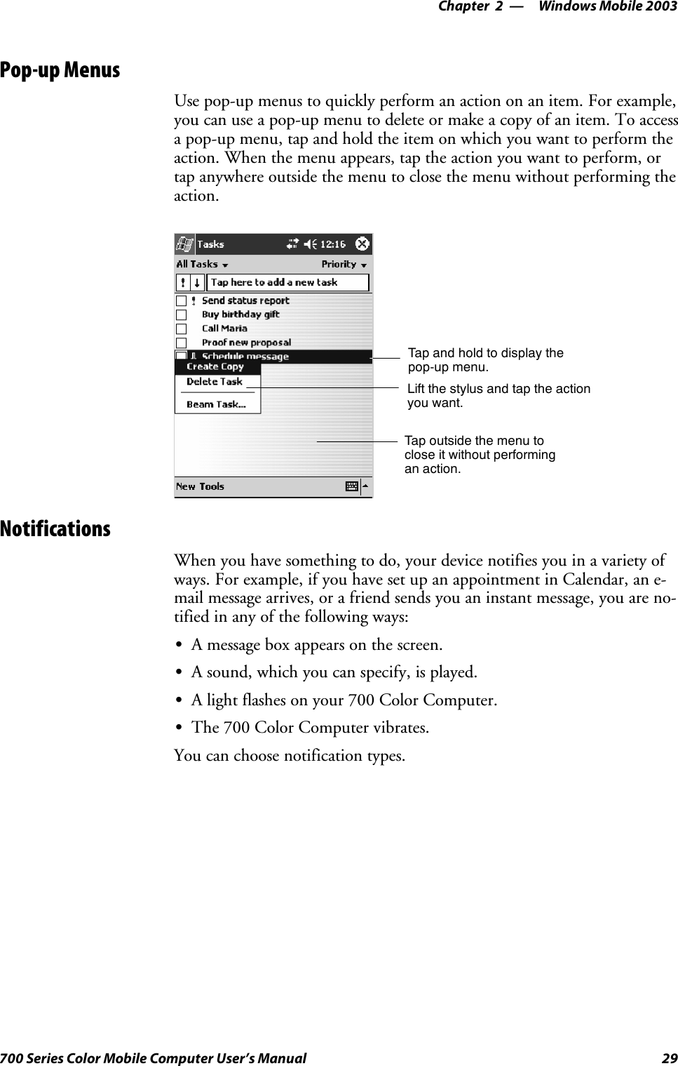 Windows Mobile 2003—Chapter 229700 Series Color Mobile Computer User’s ManualPop-up MenusUse pop-up menus to quickly perform an action on an item. For example,you can use a pop-up menu to delete or make a copy of an item. To accessa pop-up menu, tap and hold the item on which you want to perform theaction. When the menu appears, tap the action you want to perform, ortap anywhere outside the menu to close the menu without performing theaction.Tap and hold to display thepop-up menu.Lift the stylus and tap the actionyou want.Tap outside the menu toclose it without performingan action.NotificationsWhen you have something to do, your device notifies you in a variety ofways. For example, if you have set up an appointment in Calendar, an e-mail message arrives, or a friend sends you an instant message, you are no-tified in any of the following ways:SA message box appears on the screen.SA sound, which you can specify, is played.SA light flashes on your 700 Color Computer.SThe 700 Color Computer vibrates.You can choose notification types.