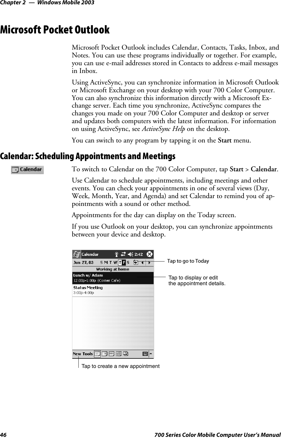 Windows Mobile 2003Chapter —246 700 Series Color Mobile Computer User’s ManualMicrosoft Pocket OutlookMicrosoft Pocket Outlook includes Calendar, Contacts, Tasks, Inbox, andNotes. You can use these programs individually or together. For example,you can use e-mail addresses stored in Contacts to address e-mail messagesin Inbox.Using ActiveSync, you can synchronize information in Microsoft Outlookor Microsoft Exchange on your desktop with your 700 Color Computer.You can also synchronize this information directly with a Microsoft Ex-change server. Each time you synchronize, ActiveSync compares thechanges you made on your 700 Color Computer and desktop or serverand updates both computers with the latest information. For informationon using ActiveSync, see ActiveSync Help on the desktop.You can switch to any program by tapping it on the Start menu.Calendar: Scheduling Appointments and MeetingsTo switch to Calendar on the 700 Color Computer, tap Start &gt;Calendar.Use Calendar to schedule appointments, including meetings and otherevents. You can check your appointments in one of several views (Day,Week, Month, Year, and Agenda) and set Calendar to remind you of ap-pointments with a sound or other method.Appointments for the day can display on the Today screen.If you use Outlook on your desktop, you can synchronize appointmentsbetween your device and desktop.Tap to create a new appointmentTaptogotoTodayTap to display or editthe appointment details.