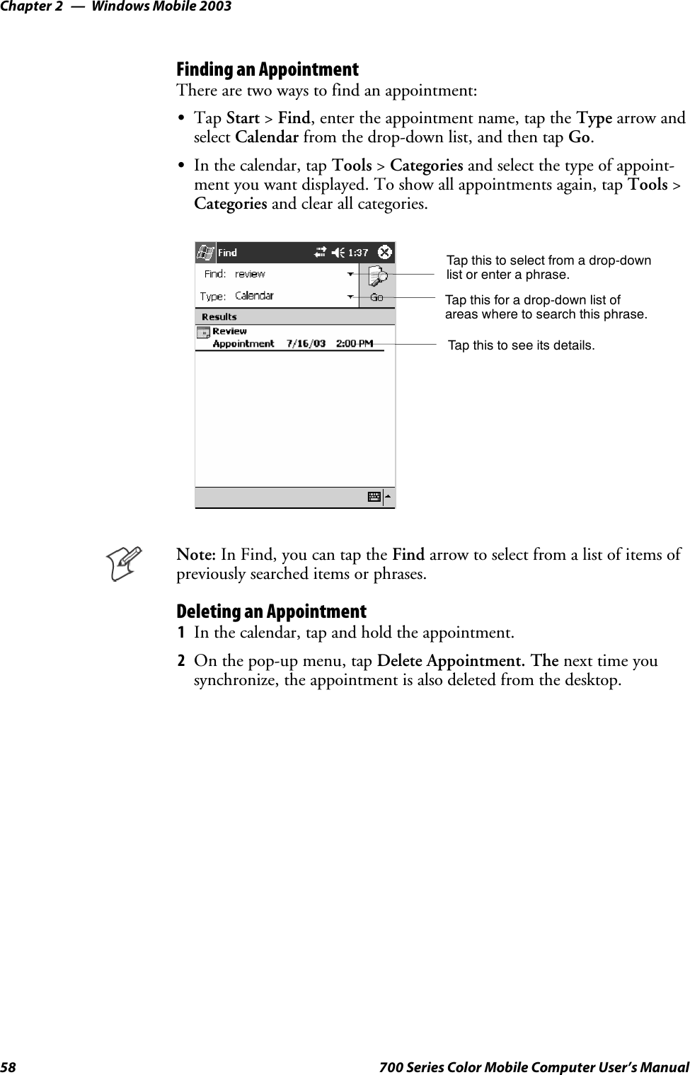Windows Mobile 2003Chapter —258 700 Series Color Mobile Computer User’s ManualFinding an AppointmentThere are two ways to find an appointment:STap Start &gt;Find, enter the appointment name, tap the Type arrow andselect Calendar from the drop-down list, and then tap Go.SIn the calendar, tap Tools &gt;Categories and select the type of appoint-ment you want displayed. To show all appointments again, tap Tools &gt;Categories and clear all categories.Tap this to select from a drop-downlist or enter a phrase.Tap this for a drop-down list ofareas where to search this phrase.Tap this to see its details.Note: In Find, you can tap the Find arrow to select from a list of items ofpreviously searched items or phrases.Deleting an Appointment1In the calendar, tap and hold the appointment.2On the pop-up menu, tap Delete Appointment. The next time yousynchronize, the appointment is also deleted from the desktop.