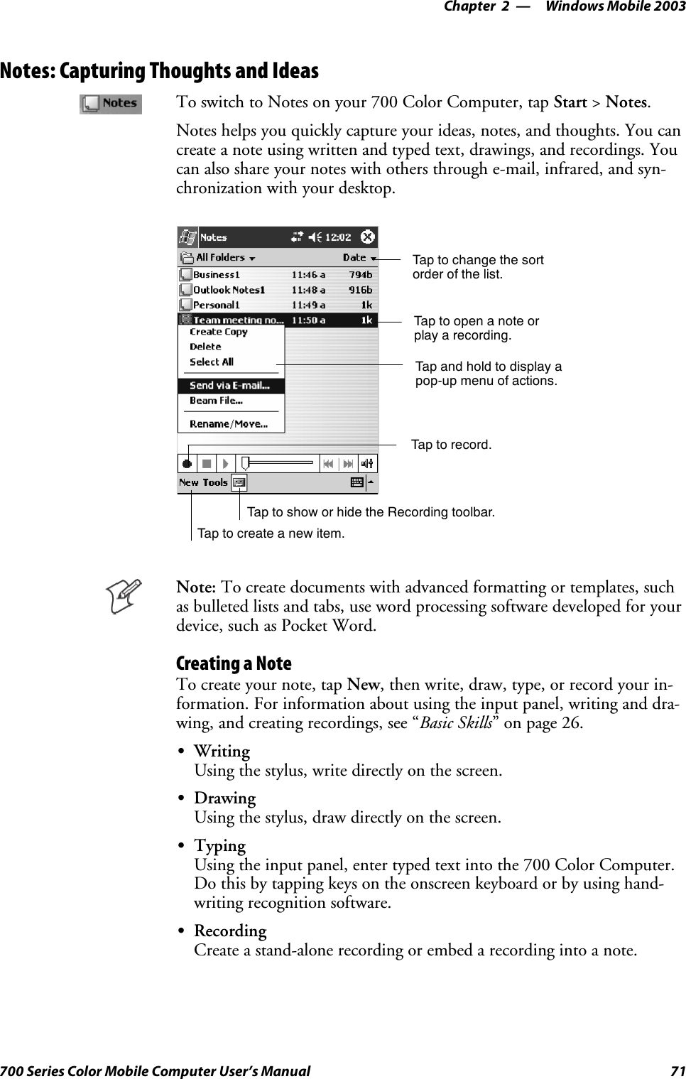 Windows Mobile 2003—Chapter 271700 Series Color Mobile Computer User’s ManualNotes: Capturing Thoughts and IdeasTo switch to Notes on your 700 Color Computer, tap Start &gt;Notes.Notes helps you quickly capture your ideas, notes, and thoughts. You cancreate a note using written and typed text, drawings, and recordings. Youcan also share your notes with others through e-mail, infrared, and syn-chronization with your desktop.Tap to change the sortorder of the list.Tap to create a new item.Taptoopenanoteorplay a recording.Tap and hold to display apop-up menu of actions.Tap to record.Tap to show or hide the Recording toolbar.Note: To create documents with advanced formatting or templates, suchas bulleted lists and tabs, use word processing software developed for yourdevice, such as Pocket Word.Creating a NoteTo create your note, tap New, then write, draw, type, or record your in-formation. For information about using the input panel, writing and dra-wing, and creating recordings, see “Basic Skills” on page 26.SWritingUsing the stylus, write directly on the screen.SDrawingUsing the stylus, draw directly on the screen.STypingUsing the input panel, enter typed text into the 700 Color Computer.Do this by tapping keys on the onscreen keyboard or by using hand-writing recognition software.SRecordingCreate a stand-alone recording or embed a recording into a note.
