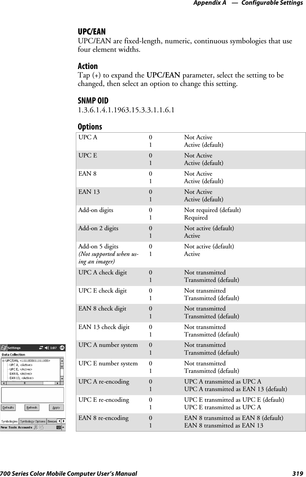 Configurable SettingsAppendix —A319700 Series Color Mobile Computer User’s ManualUPC/EANUPC/EAN are fixed-length, numeric, continuous symbologies that usefour element widths.ActionTap (+) to expand the UPC/EAN parameter, select the setting to bechanged, then select an option to change this setting.SNMP OID1.3.6.1.4.1.1963.15.3.3.1.1.6.1OptionsUPC A 01Not ActiveActive (default)UPC E 01Not ActiveActive (default)EAN 8 01Not ActiveActive (default)EAN 13 01Not ActiveActive (default)Add-on digits 01Not required (default)RequiredAdd-on 2 digits 01Not active (default)ActiveAdd-on 5 digits(Not supported when us-inganimager)01Not active (default)ActiveUPC A check digit 01Not transmittedTransmitted (default)UPC E check digit 01Not transmittedTransmitted (default)EAN 8 check digit 01Not transmittedTransmitted (default)EAN 13 check digit 01Not transmittedTransmitted (default)UPC A number system 01Not transmittedTransmitted (default)UPC E number system 01Not transmittedTransmitted (default)UPC A re-encoding 01UPC A transmitted as UPC AUPC A transmitted as EAN 13 (default)UPC E re-encoding 01UPC E transmitted as UPC E (default)UPC E transmitted as UPC AEAN 8 re-encoding 01EAN 8 transmitted as EAN 8 (default)EAN 8 transmitted as EAN 13