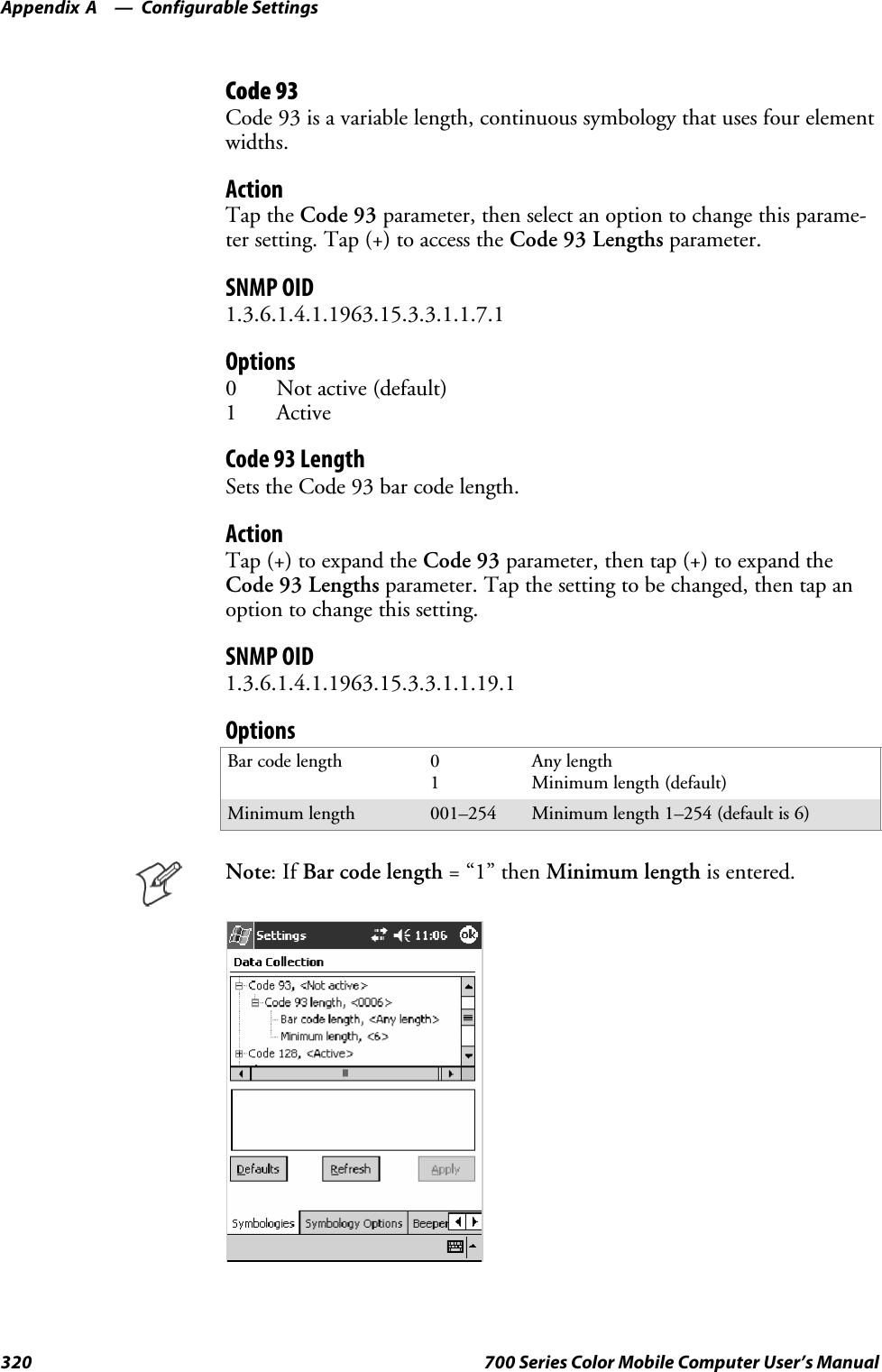 Configurable SettingsAppendix —A320 700 Series Color Mobile Computer User’s ManualCode 93Code 93 is a variable length, continuous symbology that uses four elementwidths.ActionTap the Code 93 parameter, then select an option to change this parame-ter setting. Tap (+) to access the Code 93 Lengths parameter.SNMP OID1.3.6.1.4.1.1963.15.3.3.1.1.7.1Options0 Not active (default)1 ActiveCode 93 LengthSets the Code 93 bar code length.ActionTap (+) to expand the Code 93 parameter, then tap (+) to expand theCode 93 Lengths parameter. Tap the setting to be changed, then tap anoption to change this setting.SNMP OID1.3.6.1.4.1.1963.15.3.3.1.1.19.1OptionsBar code length 01Any lengthMinimum length (default)Minimum length 001–254 Minimum length 1–254 (default is 6)Note:IfBarcodelength=“1”thenMinimum length is entered.