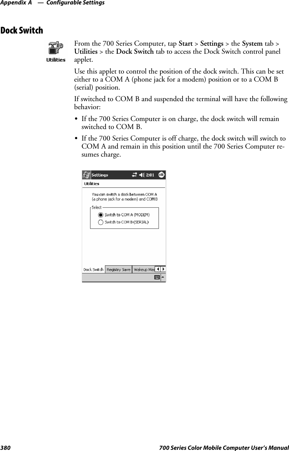 Configurable SettingsAppendix —A380 700 Series Color Mobile Computer User’s ManualDock SwitchFrom the 700 Series Computer, tap Start &gt;Settings &gt;theSystem tab &gt;Utilities &gt;theDock Switch tab to access the Dock Switch control panelapplet.Use this applet to control the position of the dock switch. This can be seteither to a COM A (phone jack for a modem) position or to a COM B(serial) position.If switched to COM B and suspended the terminal will have the followingbehavior:SIf the 700 Series Computer is on charge, the dock switch will remainswitched to COM B.SIf the 700 Series Computer is off charge, the dock switch will switch toCOM A and remain in this position until the 700 Series Computer re-sumes charge.