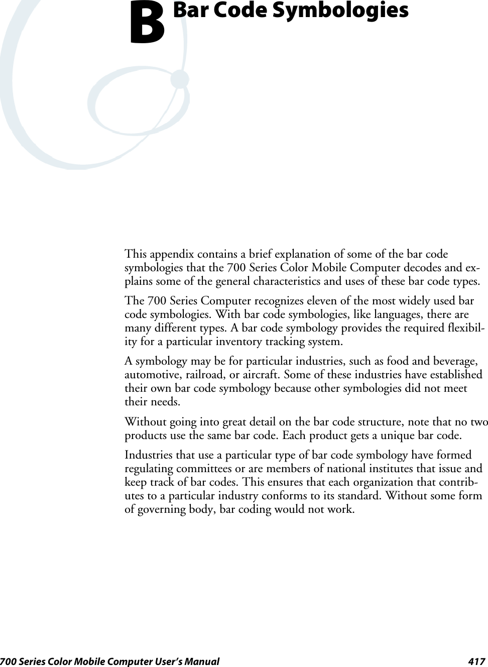 417700 Series Color Mobile Computer User’s ManualBar Code SymbologiesBThis appendix contains a brief explanation of some of the bar codesymbologies that the 700 Series Color Mobile Computer decodes and ex-plains some of the general characteristics and uses of these bar code types.The 700 Series Computer recognizes eleven of the most widely used barcode symbologies. With bar code symbologies, like languages, there aremany different types. A bar code symbology provides the required flexibil-ity for a particular inventory tracking system.A symbology may be for particular industries, such as food and beverage,automotive, railroad, or aircraft. Some of these industries have establishedtheir own bar code symbology because other symbologies did not meettheir needs.Without going into great detail on the bar code structure, note that no twoproducts use the same bar code. Each product gets a unique bar code.Industries that use a particular type of bar code symbology have formedregulating committees or are members of national institutes that issue andkeep track of bar codes. This ensures that each organization that contrib-utes to a particular industry conforms to its standard. Without some formof governing body, bar coding would not work.