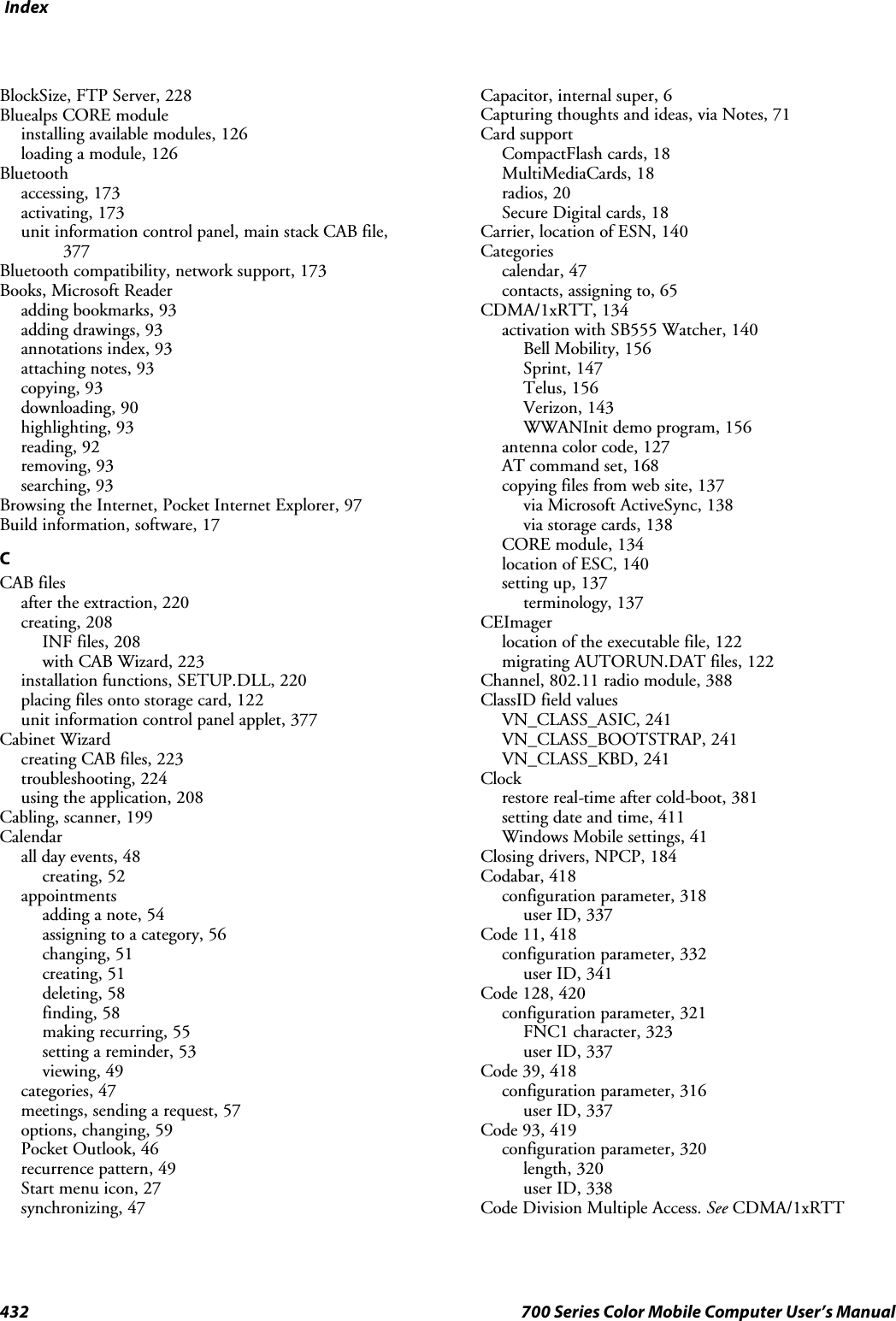 Index432 700 Series Color Mobile Computer User’s ManualBlockSize, FTP Server, 228Bluealps CORE moduleinstalling available modules, 126loading a module, 126Bluetoothaccessing, 173activating, 173unit information control panel, main stack CAB file,377Bluetooth compatibility, network support, 173Books, Microsoft Readeradding bookmarks, 93adding drawings, 93annotations index, 93attaching notes, 93copying, 93downloading, 90highlighting, 93reading, 92removing, 93searching, 93Browsing the Internet, Pocket Internet Explorer, 97Build information, software, 17CCAB filesafter the extraction, 220creating, 208INF files, 208with CAB Wizard, 223installation functions, SETUP.DLL, 220placing files onto storage card, 122unit information control panel applet, 377Cabinet Wizardcreating CAB files, 223troubleshooting, 224using the application, 208Cabling, scanner, 199Calendarall day events, 48creating, 52appointmentsadding a note, 54assigning to a category, 56changing, 51creating, 51deleting, 58finding, 58making recurring, 55setting a reminder, 53viewing, 49categories, 47meetings, sending a request, 57options, changing, 59Pocket Outlook, 46recurrence pattern, 49Start menu icon, 27synchronizing, 47Capacitor, internal super, 6Capturing thoughts and ideas, via Notes, 71Card supportCompactFlash cards, 18MultiMediaCards, 18radios, 20Secure Digital cards, 18Carrier, location of ESN, 140Categoriescalendar, 47contacts, assigning to, 65CDMA/1xRTT, 134activation with SB555 Watcher, 140Bell Mobility, 156Sprint, 147Telus, 156Verizon, 143WWANInit demo program, 156antenna color code, 127AT command set, 168copying files from web site, 137via Microsoft ActiveSync, 138via storage cards, 138CORE module, 134location of ESC, 140setting up, 137terminology, 137CEImagerlocation of the executable file, 122migrating AUTORUN.DAT files, 122Channel, 802.11 radio module, 388ClassID field valuesVN_CLASS_ASIC, 241VN_CLASS_BOOTSTRAP, 241VN_CLASS_KBD, 241Clockrestore real-time after cold-boot, 381setting date and time, 411Windows Mobile settings, 41Closing drivers, NPCP, 184Codabar, 418configuration parameter, 318user ID, 337Code 11, 418configuration parameter, 332user ID, 341Code 128, 420configuration parameter, 321FNC1 character, 323user ID, 337Code 39, 418configuration parameter, 316user ID, 337Code 93, 419configuration parameter, 320length, 320user ID, 338Code Division Multiple Access. See CDMA/1xRTT