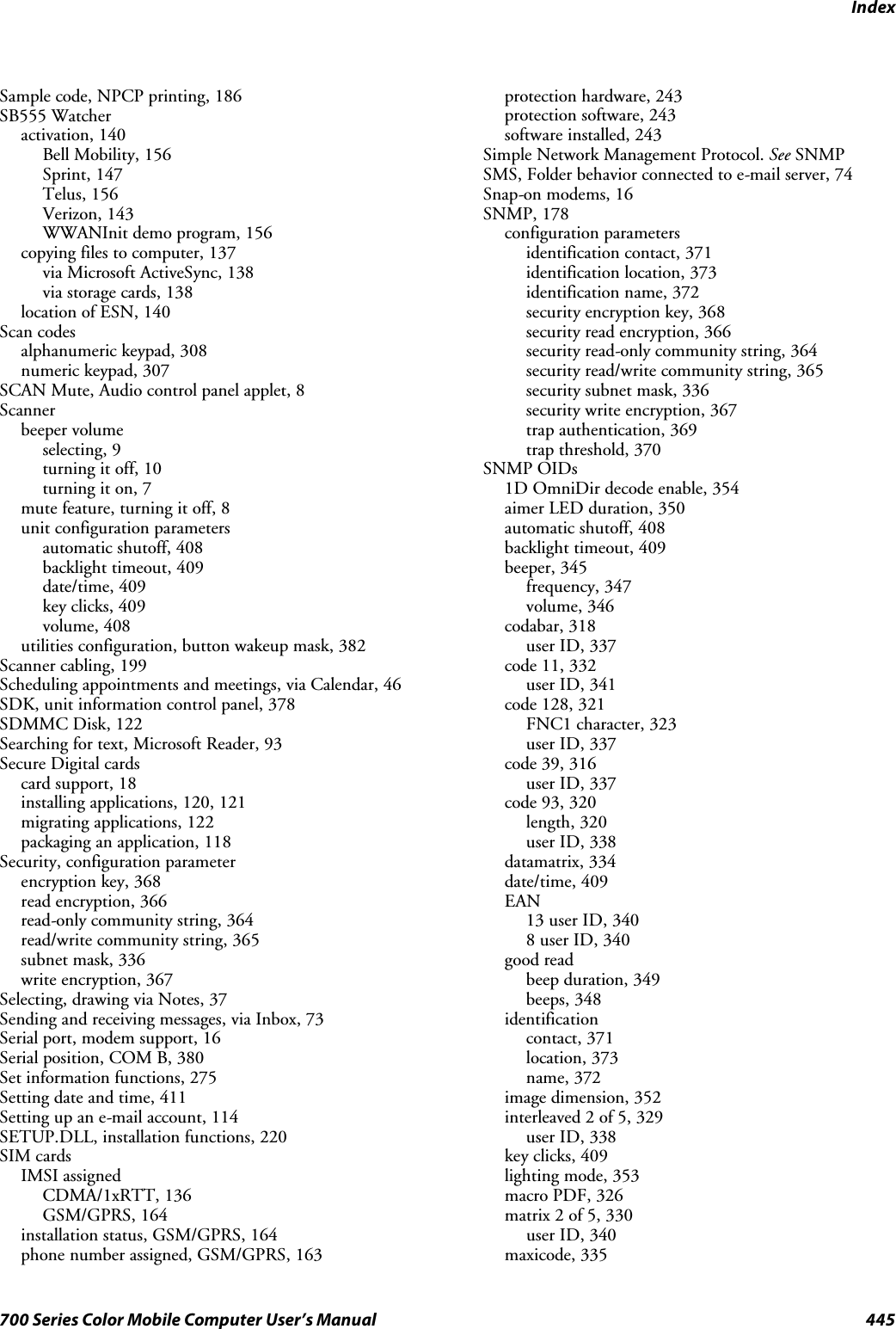 Index445700 Series Color Mobile Computer User’s ManualSample code, NPCP printing, 186SB555 Watcheractivation, 140Bell Mobility, 156Sprint, 147Telus, 156Verizon, 143WWANInit demo program, 156copying files to computer, 137via Microsoft ActiveSync, 138via storage cards, 138location of ESN, 140Scan codesalphanumeric keypad, 308numeric keypad, 307SCAN Mute, Audio control panel applet, 8Scannerbeeper volumeselecting, 9turning it off, 10turning it on, 7mute feature, turning it off, 8unit configuration parametersautomatic shutoff, 408backlight timeout, 409date/time, 409key clicks, 409volume, 408utilities configuration, button wakeup mask, 382Scanner cabling, 199Scheduling appointments and meetings, via Calendar, 46SDK, unit information control panel, 378SDMMC Disk, 122Searching for text, Microsoft Reader, 93Secure Digital cardscard support, 18installing applications, 120, 121migrating applications, 122packaging an application, 118Security, configuration parameterencryption key, 368read encryption, 366read-only community string, 364read/write community string, 365subnet mask, 336write encryption, 367Selecting, drawing via Notes, 37Sending and receiving messages, via Inbox, 73Serial port, modem support, 16Serial position, COM B, 380Set information functions, 275Setting date and time, 411Setting up an e-mail account, 114SETUP.DLL, installation functions, 220SIM cardsIMSI assignedCDMA/1xRTT, 136GSM/GPRS, 164installation status, GSM/GPRS, 164phone number assigned, GSM/GPRS, 163protection hardware, 243protection software, 243software installed, 243Simple Network Management Protocol. See SNMPSMS, Folder behavior connected to e-mail server, 74Snap-on modems, 16SNMP, 178configuration parametersidentification contact, 371identification location, 373identification name, 372security encryption key, 368security read encryption, 366security read-only community string, 364security read/write community string, 365security subnet mask, 336security write encryption, 367trap authentication, 369trap threshold, 370SNMP OIDs1D OmniDir decode enable, 354aimer LED duration, 350automatic shutoff, 408backlight timeout, 409beeper, 345frequency, 347volume, 346codabar, 318user ID, 337code 11, 332user ID, 341code 128, 321FNC1 character, 323user ID, 337code 39, 316user ID, 337code 93, 320length, 320user ID, 338datamatrix, 334date/time, 409EAN13 user ID, 3408 user ID, 340good readbeep duration, 349beeps, 348identificationcontact, 371location, 373name, 372image dimension, 352interleaved 2 of 5, 329user ID, 338key clicks, 409lighting mode, 353macro PDF, 326matrix 2 of 5, 330user ID, 340maxicode, 335