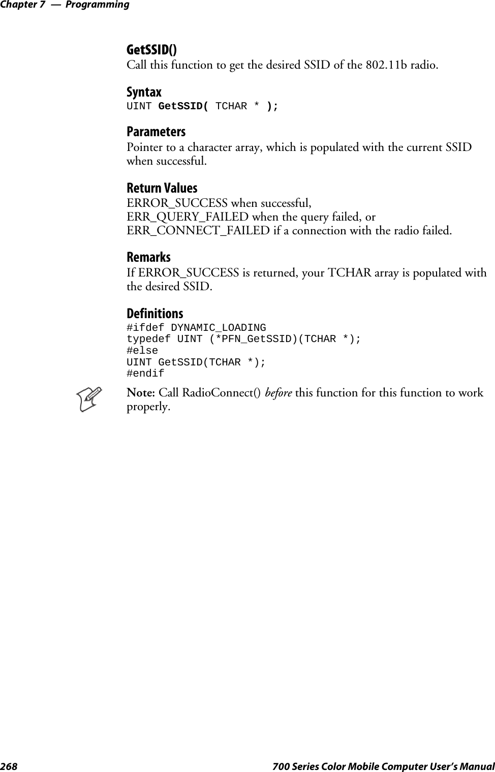 ProgrammingChapter —7268 700 Series Color Mobile Computer User’s ManualGetSSID()Call this function to get the desired SSID of the 802.11b radio.SyntaxUINT GetSSID( TCHAR * );ParametersPointer to a character array, which is populated with the current SSIDwhen successful.Return ValuesERROR_SUCCESS when successful,ERR_QUERY_FAILED when the query failed, orERR_CONNECT_FAILED if a connection with the radio failed.RemarksIf ERROR_SUCCESS is returned, your TCHAR array is populated withthe desired SSID.Definitions#ifdef DYNAMIC_LOADINGtypedef UINT (*PFN_GetSSID)(TCHAR *);#elseUINT GetSSID(TCHAR *);#endifNote: Call RadioConnect() before this function for this function to workproperly.