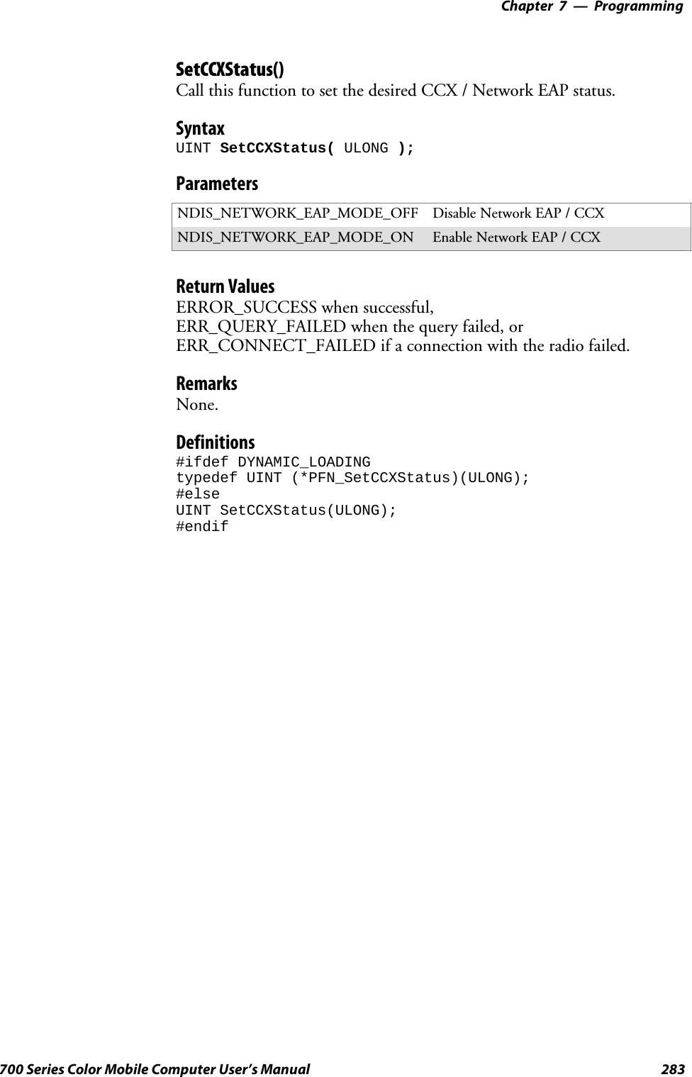 Programming—Chapter 7283700 Series Color Mobile Computer User’s ManualSetCCXStatus()Call this function to set the desired CCX / Network EAP status.SyntaxUINT SetCCXStatus( ULONG );ParametersNDIS_NETWORK_EAP_MODE_OFF Disable Network EAP / CCXNDIS_NETWORK_EAP_MODE_ON Enable Network EAP / CCXReturn ValuesERROR_SUCCESS when successful,ERR_QUERY_FAILED when the query failed, orERR_CONNECT_FAILED if a connection with the radio failed.RemarksNone.Definitions#ifdef DYNAMIC_LOADINGtypedef UINT (*PFN_SetCCXStatus)(ULONG);#elseUINT SetCCXStatus(ULONG);#endif