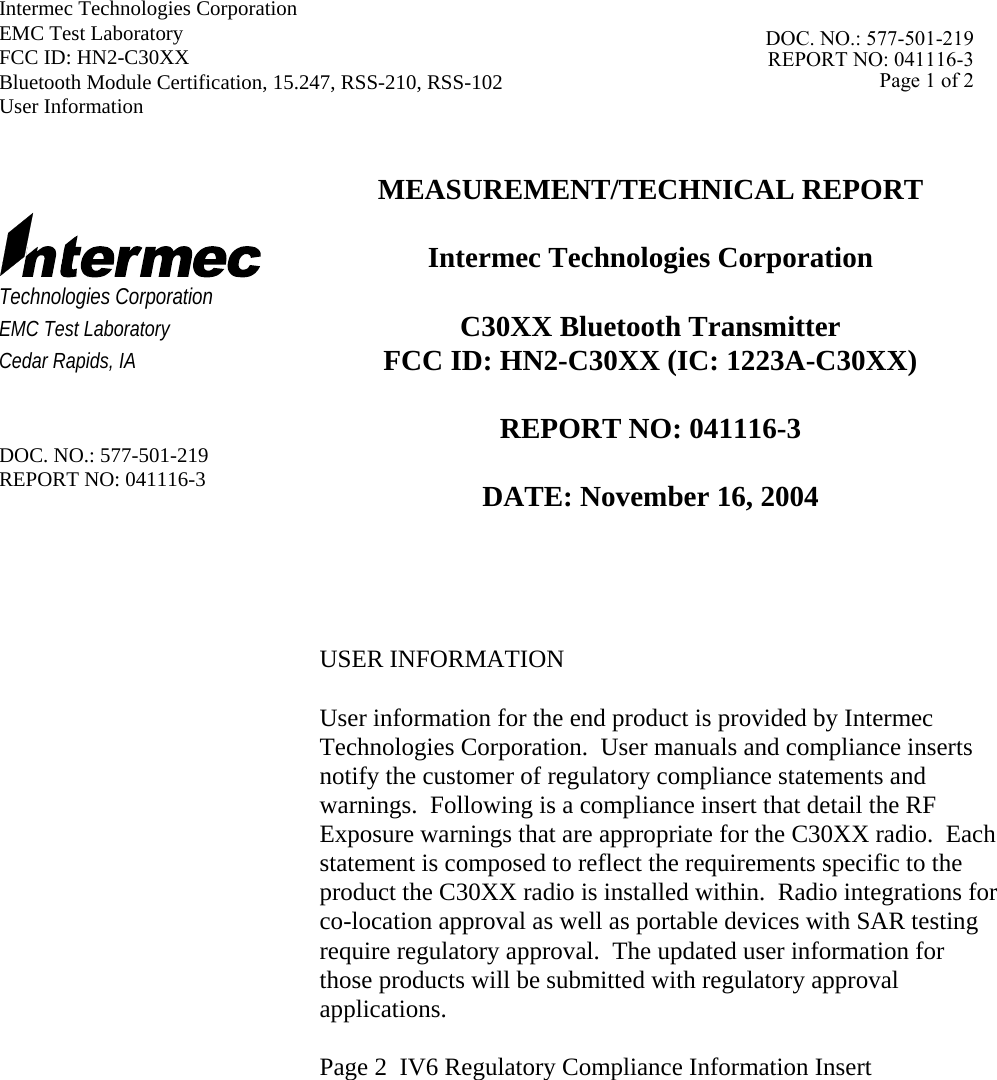 Intermec Technologies Corporation   EMC Test Laboratory   FCC ID: HN2-C30XX Bluetooth Module Certification, 15.247, RSS-210, RSS-102 User Information      Technologies Corporation EMC Test Laboratory Cedar Rapids, IA   DOC. NO.: 577-501-219 REPORT NO: 041116-3 MEASUREMENT/TECHNICAL REPORT  Intermec Technologies Corporation  C30XX Bluetooth Transmitter  FCC ID: HN2-C30XX (IC: 1223A-C30XX)  REPORT NO: 041116-3  DATE: November 16, 2004     USER INFORMATION  User information for the end product is provided by Intermec Technologies Corporation.  User manuals and compliance inserts notify the customer of regulatory compliance statements and warnings.  Following is a compliance insert that detail the RF Exposure warnings that are appropriate for the C30XX radio.  Each statement is composed to reflect the requirements specific to the product the C30XX radio is installed within.  Radio integrations for co-location approval as well as portable devices with SAR testing require regulatory approval.  The updated user information for those products will be submitted with regulatory approval applications.  Page 2  IV6 Regulatory Compliance Information Insert            DOC. NO.: 577-501-219REPORT NO: 041116-3Page 1 of 2