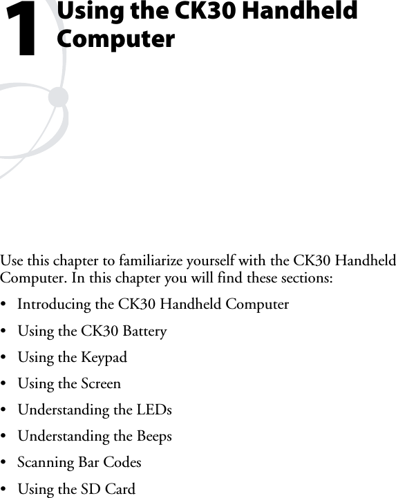 Using the CK30 Handheld ComputerUse this chapter to familiarize yourself with the CK30 Handheld Computer. In this chapter you will find these sections: •  Introducing the CK30 Handheld Computer •  Using the CK30 Battery •  Using the Keypad •  Using the Screen •  Understanding the LEDs •  Understanding the Beeps •  Scanning Bar Codes •  Using the SD Card 1