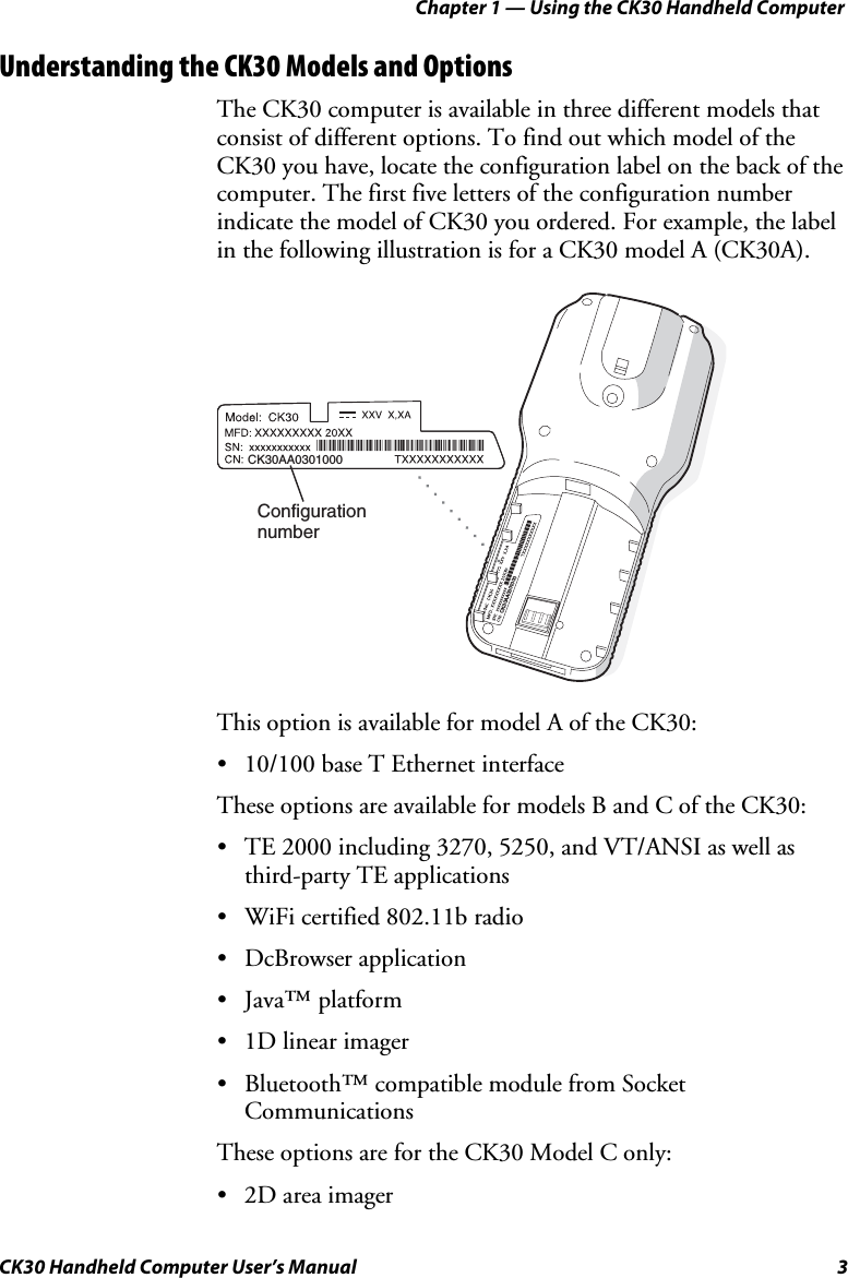 Chapter 1 — Using the CK30 Handheld Computer CK30 Handheld Computer User’s Manual  3 Understanding the CK30 Models and Options The CK30 computer is available in three different models that consist of different options. To find out which model of the CK30 you have, locate the configuration label on the back of the computer. The first five letters of the configuration number indicate the model of CK30 you ordered. For example, the label in the following illustration is for a CK30 model A (CK30A). CK30AA0301000CK30AA0301000ConfigurationnumberThis option is available for model A of the CK30: •  10/100 base T Ethernet interface These options are available for models B and C of the CK30: •  TE 2000 including 3270, 5250, and VT/ANSI as well as third-party TE applications •  WiFi certified 802.11b radio • DcBrowser application • Java™ platform •  1D linear imager •  Bluetooth™ compatible module from Socket Communications  These options are for the CK30 Model C only: •  2D area imager 