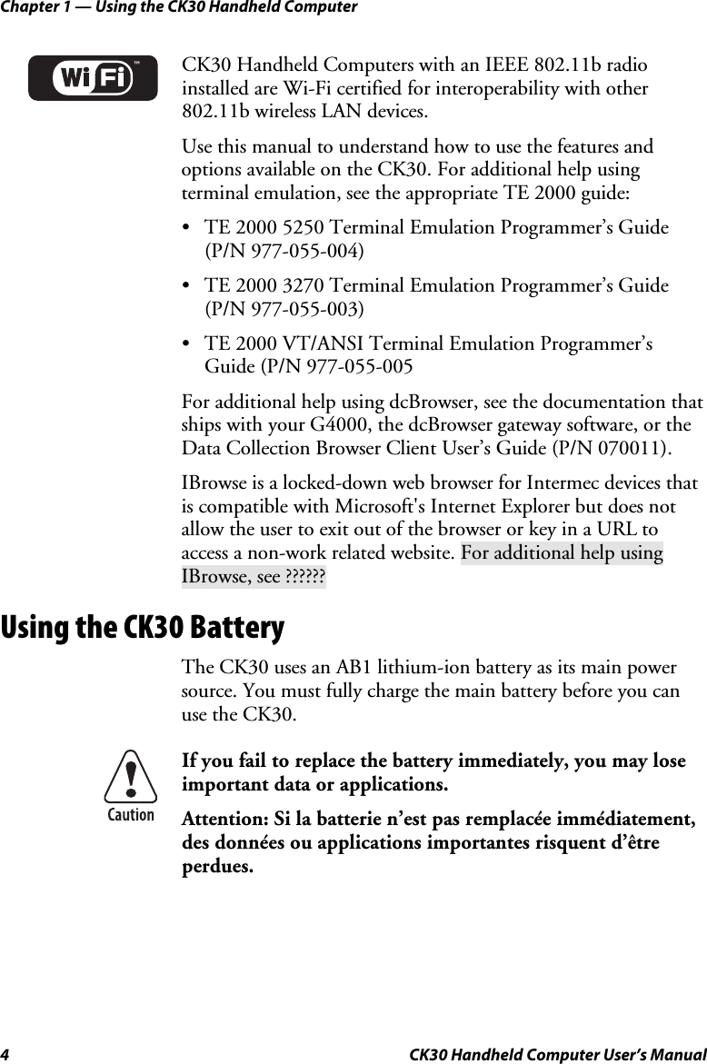 Chapter 1 — Using the CK30 Handheld Computer 4  CK30 Handheld Computer User’s Manual ™CK30 Handheld Computers with an IEEE 802.11b radio installed are Wi-Fi certified for interoperability with other 802.11b wireless LAN devices. Use this manual to understand how to use the features and options available on the CK30. For additional help using terminal emulation, see the appropriate TE 2000 guide: •  TE 2000 5250 Terminal Emulation Programmer’s Guide (P/N 977-055-004) •  TE 2000 3270 Terminal Emulation Programmer’s Guide (P/N 977-055-003) •  TE 2000 VT/ANSI Terminal Emulation Programmer’s Guide (P/N 977-055-005 For additional help using dcBrowser, see the documentation that ships with your G4000, the dcBrowser gateway software, or the Data Collection Browser Client User’s Guide (P/N 070011). IBrowse is a locked-down web browser for Intermec devices that is compatible with Microsoft&apos;s Internet Explorer but does not allow the user to exit out of the browser or key in a URL to access a non-work related website. For additional help using IBrowse, see ?????? Using the CK30 Battery The CK30 uses an AB1 lithium-ion battery as its main power source. You must fully charge the main battery before you can use the CK30.If you fail to replace the battery immediately, you may lose important data or applications.  Attention: Si la batterie n’est pas remplacée immédiatement, des données ou applications importantes risquent d’être perdues.