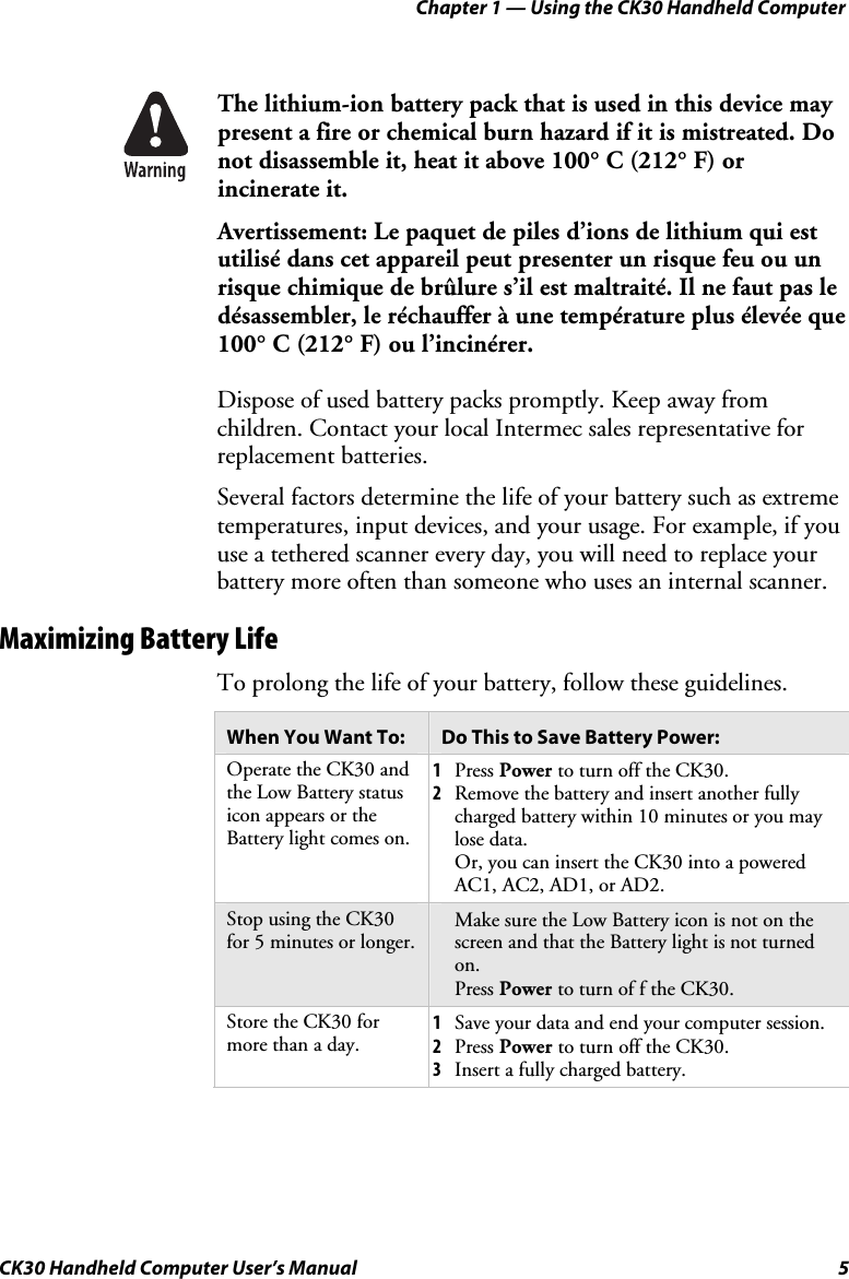 Chapter 1 — Using the CK30 Handheld Computer CK30 Handheld Computer User’s Manual  5 The lithium-ion battery pack that is used in this device may present a fire or chemical burn hazard if it is mistreated. Do not disassemble it, heat it above 100° C (212° F) or incinerate it. Avertissement: Le paquet de piles d’ions de lithium qui est utilisé dans cet appareil peut presenter un risque feu ou un risque chimique de brûlure s’il est maltraité. Il ne faut pas le désassembler, le réchauffer à une température plus élevée que 100° C (212° F) ou l’incinérer. Dispose of used battery packs promptly. Keep away from children. Contact your local Intermec sales representative for replacement batteries. Several factors determine the life of your battery such as extreme temperatures, input devices, and your usage. For example, if you use a tethered scanner every day, you will need to replace your battery more often than someone who uses an internal scanner. Maximizing Battery Life To prolong the life of your battery, follow these guidelines. When You Want To:  Do This to Save Battery Power: Operate the CK30 and the Low Battery status icon appears or the Battery light comes on. 1Press Power to turn off the CK30. 2Remove the battery and insert another fully charged battery within 10 minutes or you may lose data. Or, you can insert the CK30 into a powered AC1, AC2, AD1, or AD2. Stop using the CK30 for 5 minutes or longer. 1Make sure the Low Battery icon is not on the screen and that the Battery light is not turned on. 2Press Power to turn of f the CK30. Store the CK30 for more than a day. 1Save your data and end your computer session.  2Press Power to turn off the CK30. 3Insert a fully charged battery. 