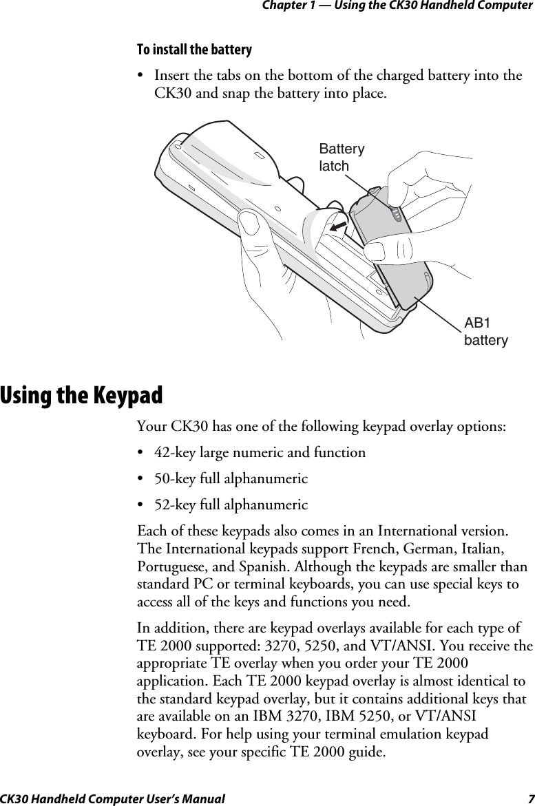 Chapter 1 — Using the CK30 Handheld Computer CK30 Handheld Computer User’s Manual  7 To install the battery •  Insert the tabs on the bottom of the charged battery into the CK30 and snap the battery into place. AB1batteryBatterylatchUsing the Keypad Your CK30 has one of the following keypad overlay options: •  42-key large numeric and function •  50-key full alphanumeric •  52-key full alphanumeric Each of these keypads also comes in an International version. The International keypads support French, German, Italian, Portuguese, and Spanish. Although the keypads are smaller than standard PC or terminal keyboards, you can use special keys to access all of the keys and functions you need. In addition, there are keypad overlays available for each type of TE 2000 supported: 3270, 5250, and VT/ANSI. You receive the appropriate TE overlay when you order your TE 2000 application. Each TE 2000 keypad overlay is almost identical to the standard keypad overlay, but it contains additional keys that are available on an IBM 3270, IBM 5250, or VT/ANSI keyboard. For help using your terminal emulation keypad overlay, see your specific TE 2000 guide. 