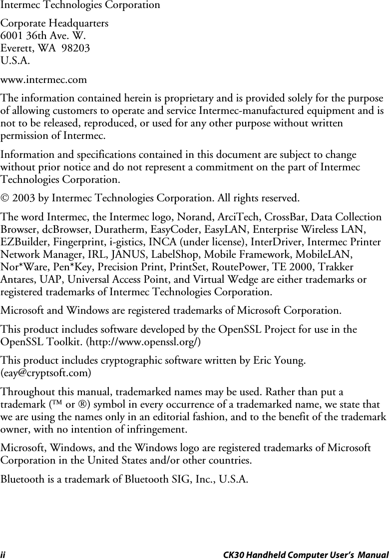 ii CK30 Handheld Computer User’s  Manual Intermec Technologies Corporation Corporate Headquarters 6001 36th Ave. W. Everett, WA  98203 U.S.A. www.intermec.com The information contained herein is proprietary and is provided solely for the purpose of allowing customers to operate and service Intermec-manufactured equipment and is not to be released, reproduced, or used for any other purpose without written permission of Intermec. Information and specifications contained in this document are subject to change without prior notice and do not represent a commitment on the part of Intermec Technologies Corporation.  2003 by Intermec Technologies Corporation. All rights reserved. The word Intermec, the Intermec logo, Norand, ArciTech, CrossBar, Data Collection Browser, dcBrowser, Duratherm, EasyCoder, EasyLAN, Enterprise Wireless LAN, EZBuilder, Fingerprint, i-gistics, INCA (under license), InterDriver, Intermec Printer Network Manager, IRL, JANUS, LabelShop, Mobile Framework, MobileLAN, Nor*Ware, Pen*Key, Precision Print, PrintSet, RoutePower, TE 2000, Trakker Antares, UAP, Universal Access Point, and Virtual Wedge are either trademarks or registered trademarks of Intermec Technologies Corporation. Microsoft and Windows are registered trademarks of Microsoft Corporation. This product includes software developed by the OpenSSL Project for use in the OpenSSL Toolkit. (http://www.openssl.org/) This product includes cryptographic software written by Eric Young. (eay@cryptsoft.com) Throughout this manual, trademarked names may be used. Rather than put a trademark ( or ) symbol in every occurrence of a trademarked name, we state that we are using the names only in an editorial fashion, and to the benefit of the trademark owner, with no intention of infringement. Microsoft, Windows, and the Windows logo are registered trademarks of Microsoft Corporation in the United States and/or other countries.  Bluetooth is a trademark of Bluetooth SIG, Inc., U.S.A. 