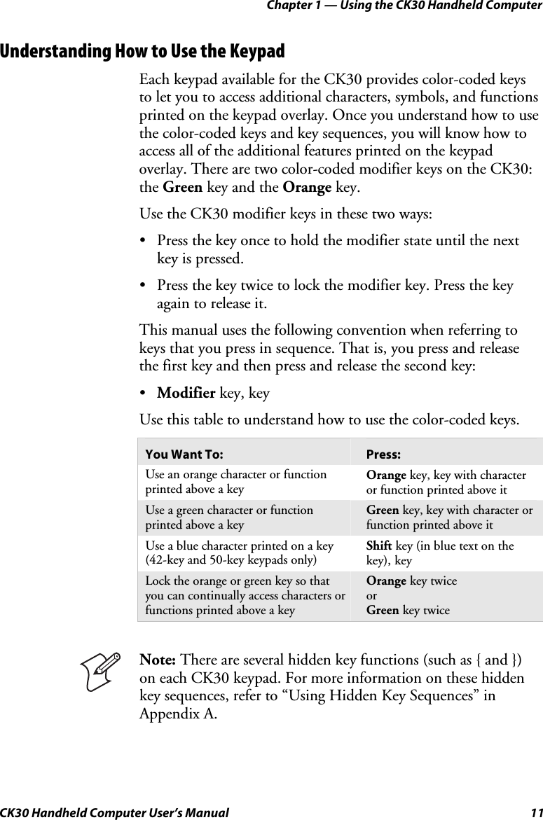 Chapter 1 — Using the CK30 Handheld Computer CK30 Handheld Computer User’s Manual  11 Understanding How to Use the Keypad Each keypad available for the CK30 provides color-coded keys to let you to access additional characters, symbols, and functions printed on the keypad overlay. Once you understand how to use the color-coded keys and key sequences, you will know how to access all of the additional features printed on the keypad overlay. There are two color-coded modifier keys on the CK30: the Green key and the Orange key. Use the CK30 modifier keys in these two ways:  •  Press the key once to hold the modifier state until the next key is pressed. •  Press the key twice to lock the modifier key. Press the key again to release it. This manual uses the following convention when referring to keys that you press in sequence. That is, you press and release the first key and then press and release the second key: •Modifier key, key Use this table to understand how to use the color-coded keys.  You Want To:  Press: Use an orange character or function printed above a key Orange key, key with character or function printed above it Use a green character or function printed above a key Green key, key with character or function printed above it Use a blue character printed on a key (42-key and 50-key keypads only) Shift key (in blue text on the key), keyLock the orange or green key so that you can continually access characters or functions printed above a key Orange key twiceor Green key twiceNote: There are several hidden key functions (such as { and }) on each CK30 keypad. For more information on these hidden key sequences, refer to “Using Hidden Key Sequences” in  Appendix A. 