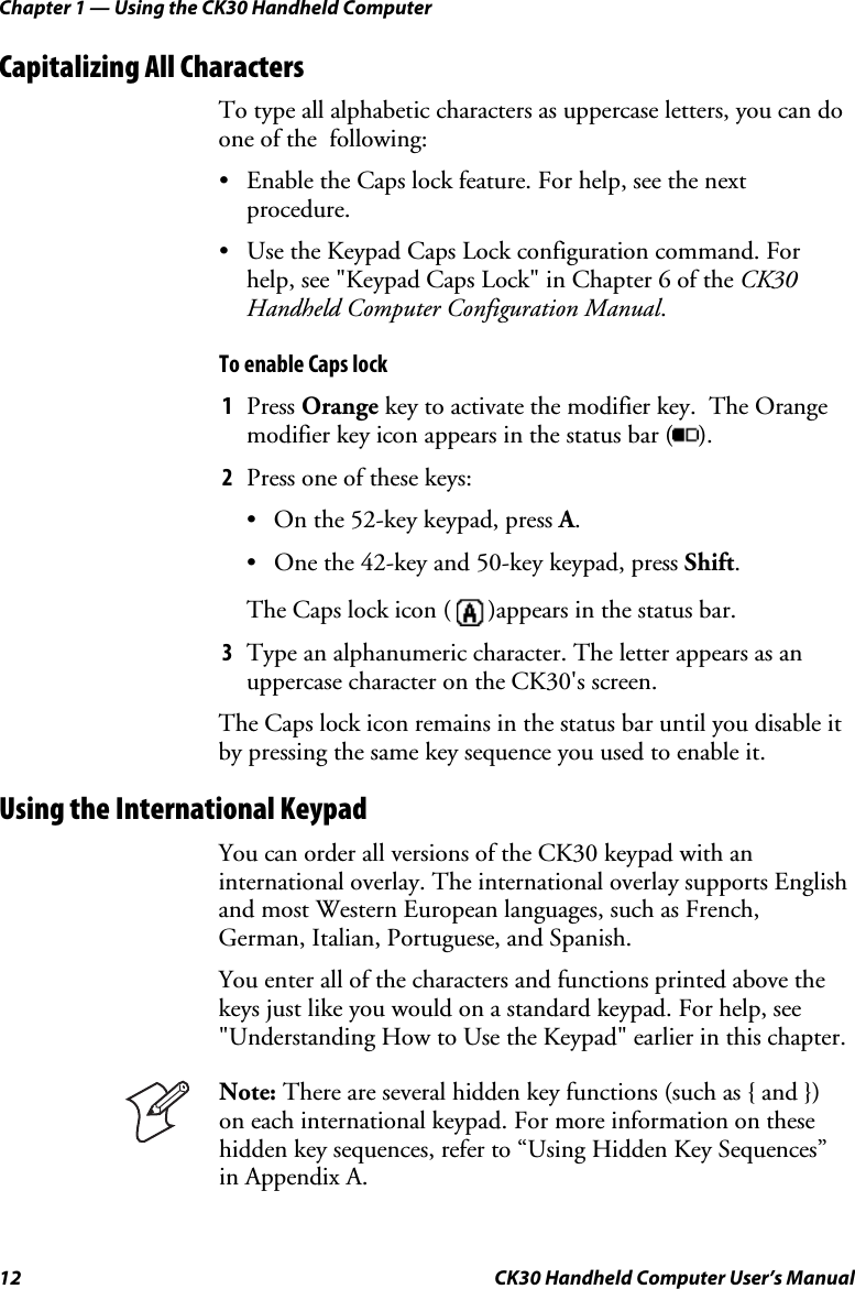 Chapter 1 — Using the CK30 Handheld Computer 12  CK30 Handheld Computer User’s Manual Capitalizing All Characters To type all alphabetic characters as uppercase letters, you can do one of the  following: •  Enable the Caps lock feature. For help, see the next procedure. •  Use the Keypad Caps Lock configuration command. For help, see &quot;Keypad Caps Lock&quot; in Chapter 6 of the CK30 Handheld Computer Configuration Manual.To enable Caps lock 1Press Orange key to activate the modifier key.  The Orange modifier key icon appears in the status bar ( ).2Press one of these keys: •  On the 52-key keypad, press A.•  One the 42-key and 50-key keypad, press Shift.The Caps lock icon (  )appears in the status bar. 3Type an alphanumeric character. The letter appears as an uppercase character on the CK30&apos;s screen.  The Caps lock icon remains in the status bar until you disable it by pressing the same key sequence you used to enable it. Using the International Keypad You can order all versions of the CK30 keypad with an international overlay. The international overlay supports English and most Western European languages, such as French, German, Italian, Portuguese, and Spanish. You enter all of the characters and functions printed above the keys just like you would on a standard keypad. For help, see &quot;Understanding How to Use the Keypad&quot; earlier in this chapter.  Note: There are several hidden key functions (such as { and }) on each international keypad. For more information on these hidden key sequences, refer to “Using Hidden Key Sequences” in Appendix A. 