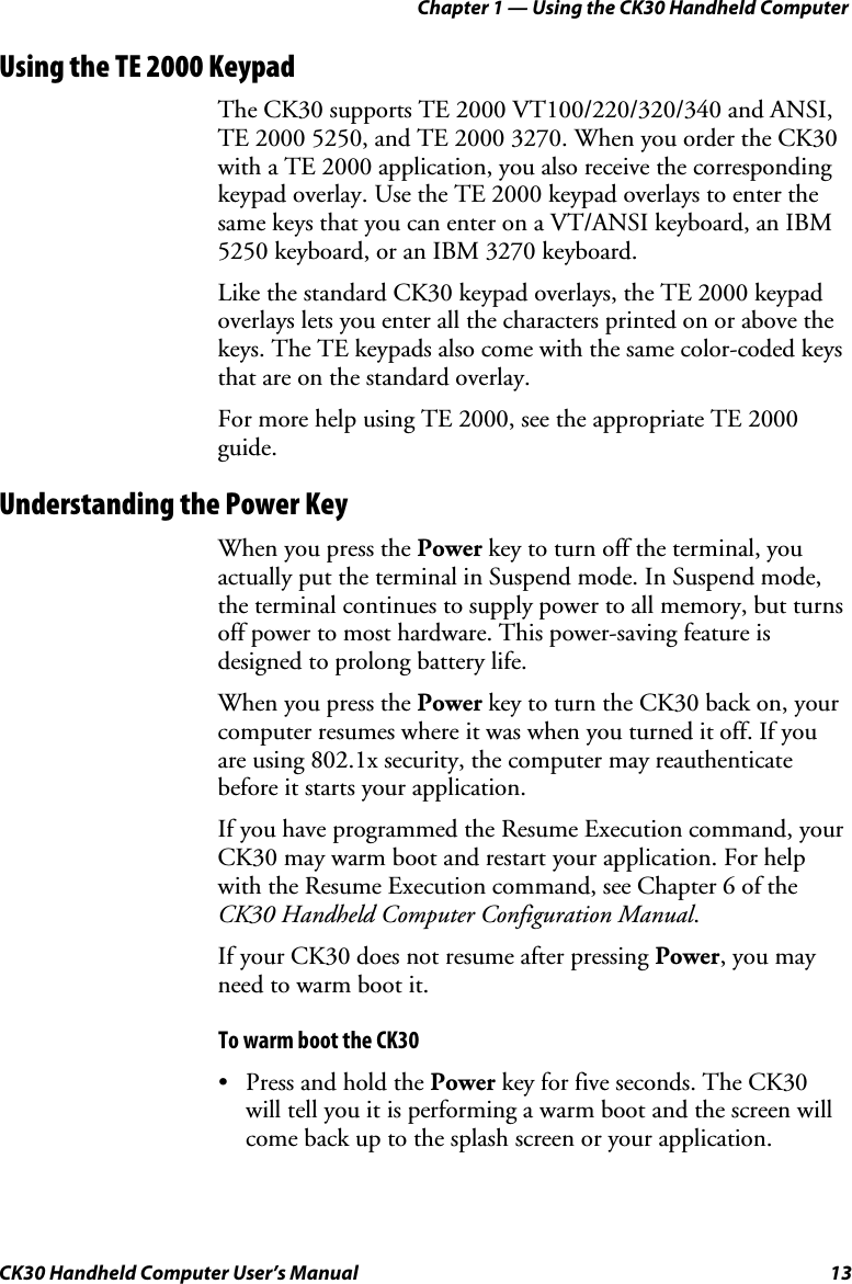 Chapter 1 — Using the CK30 Handheld Computer CK30 Handheld Computer User’s Manual  13 Using the TE 2000 Keypad The CK30 supports TE 2000 VT100/220/320/340 and ANSI, TE 2000 5250, and TE 2000 3270. When you order the CK30 with a TE 2000 application, you also receive the corresponding keypad overlay. Use the TE 2000 keypad overlays to enter the same keys that you can enter on a VT/ANSI keyboard, an IBM 5250 keyboard, or an IBM 3270 keyboard. Like the standard CK30 keypad overlays, the TE 2000 keypad overlays lets you enter all the characters printed on or above the keys. The TE keypads also come with the same color-coded keys that are on the standard overlay.  For more help using TE 2000, see the appropriate TE 2000 guide.Understanding the Power Key When you press the Power key to turn off the terminal, you actually put the terminal in Suspend mode. In Suspend mode, the terminal continues to supply power to all memory, but turns off power to most hardware. This power-saving feature is designed to prolong battery life. When you press the Power key to turn the CK30 back on, your computer resumes where it was when you turned it off. If you are using 802.1x security, the computer may reauthenticatebefore it starts your application.  If you have programmed the Resume Execution command, your CK30 may warm boot and restart your application. For help with the Resume Execution command, see Chapter 6 of the CK30 Handheld Computer Configuration Manual.If your CK30 does not resume after pressing Power, you may need to warm boot it.  To warm boot the CK30 •  Press and hold the Power key for five seconds. The CK30 will tell you it is performing a warm boot and the screen will come back up to the splash screen or your application. 