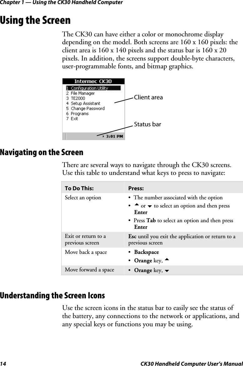 Chapter 1 — Using the CK30 Handheld Computer 14  CK30 Handheld Computer User’s Manual Using the Screen The CK30 can have either a color or monochrome display depending on the model. Both screens are 160 x 160 pixels: the client area is 160 x 140 pixels and the status bar is 160 x 20 pixels. In addition, the screens support double-byte characters, user-programmable fonts, and bitmap graphics. Client area Status bar Navigating on the Screen There are several ways to navigate through the CK30 screens. Use this table to understand what keys to press to navigate: To Do This:  Press: Select an option  •  The number associated with the option •a or b to select an option and then press Enter• Press Tab to select an option and then press EnterExit or return to a previous screen Esc until you exit the application or return to a previous screenMove back a space  •Backspace   •Orange key, aMove forward a space  •Orange key, bUnderstanding the Screen Icons Use the screen icons in the status bar to easily see the status of the battery, any connections to the network or applications, and any special keys or functions you may be using. 