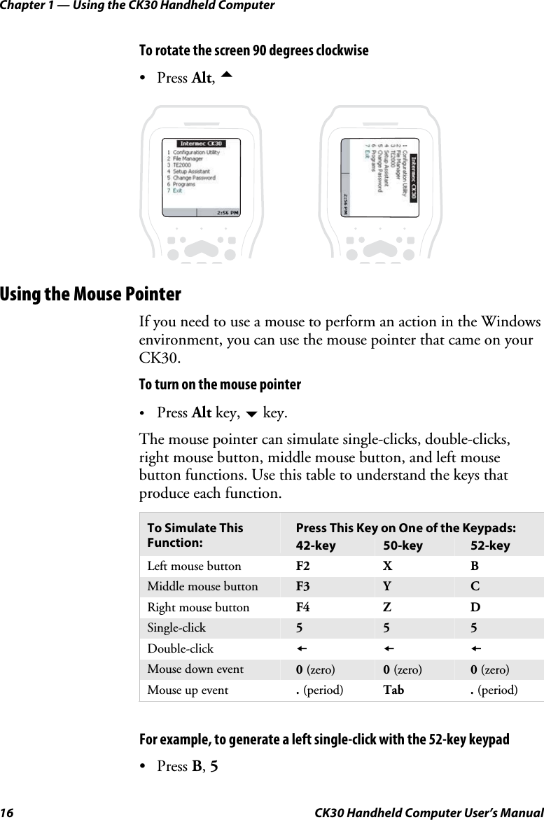 Chapter 1 — Using the CK30 Handheld Computer 16  CK30 Handheld Computer User’s Manual To rotate the screen 90 degrees clockwise • Press Alt,aProgramsProgramsUsing the Mouse Pointer If you need to use a mouse to perform an action in the Windows environment, you can use the mouse pointer that came on your CK30.To turn on the mouse pointer •Press Alt key, b key. The mouse pointer can simulate single-clicks, double-clicks, right mouse button, middle mouse button, and left mouse button functions. Use this table to understand the keys that produce each function. Press This Key on One of the Keypads: To Simulate This Function:  42-key  50-key  52-key Left mouse button  F2 X  B Middle mouse button  F3 Y CRight mouse button  F4 Z  D Single-click  5 5 5Double-click  sssMouse down event  0(zero) 0(zero)  0(zero) Mouse up event  .(period) Tab  . (period)     For example, to generate a left single-click with the 52-key keypad • Press B,5