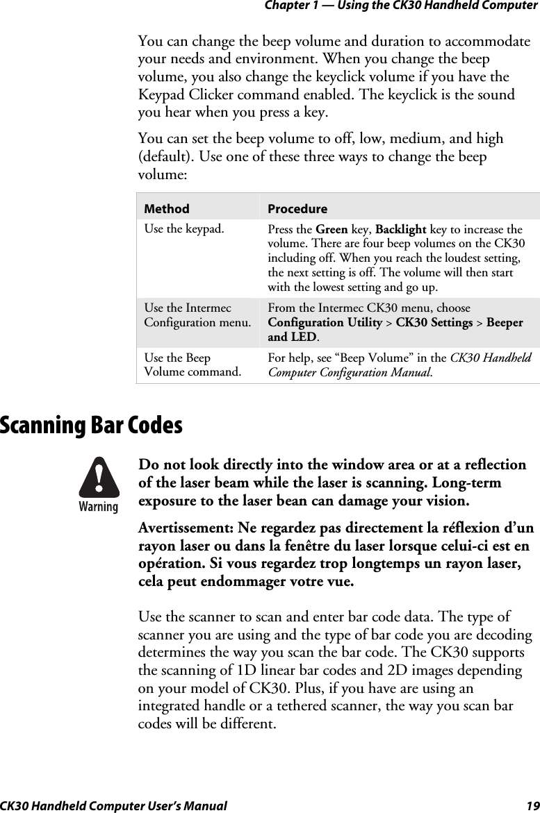 Chapter 1 — Using the CK30 Handheld Computer CK30 Handheld Computer User’s Manual  19 You can change the beep volume and duration to accommodate your needs and environment. When you change the beep volume, you also change the keyclick volume if you have the Keypad Clicker command enabled. The keyclick is the sound you hear when you press a key.  You can set the beep volume to off, low, medium, and high (default). Use one of these three ways to change the beep volume: Method  Procedure Use the keypad.  Press the Green key, Backlight key to increase the volume. There are four beep volumes on the CK30 including off. When you reach the loudest setting, the next setting is off. The volume will then start with the lowest setting and go up. Use the Intermec Configuration menu. From the Intermec CK30 menu, choose Configuration Utility &gt; CK30 Settings &gt; Beeper and LED.Use the Beep Volume command. For help, see “Beep Volume” in the CK30 Handheld Computer Configuration Manual.Scanning Bar Codes Do not look directly into the window area or at a reflection of the laser beam while the laser is scanning. Long-term exposure to the laser bean can damage your vision. Avertissement: Ne regardez pas directement la réflexion d’un rayon laser ou dans la fenêtre du laser lorsque celui-ci est en opération. Si vous regardez trop longtemps un rayon laser, cela peut endommager votre vue. Use the scanner to scan and enter bar code data. The type of scanner you are using and the type of bar code you are decoding determines the way you scan the bar code. The CK30 supports the scanning of 1D linear bar codes and 2D images depending on your model of CK30. Plus, if you have are using an integrated handle or a tethered scanner, the way you scan bar codes will be different. 