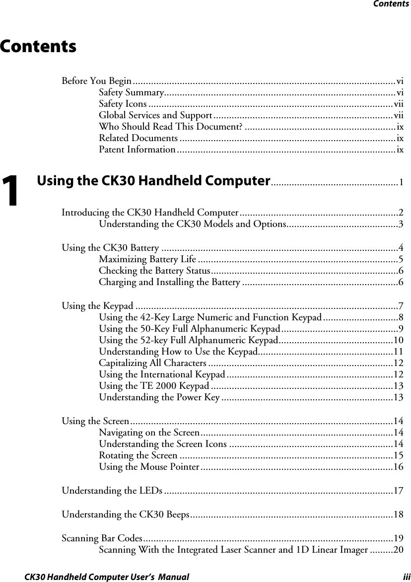 Contents CK30 Handheld Computer User’s  Manual iii Contents Before You Begin.....................................................................................................viSafety Summary.........................................................................................viSafety Icons ..............................................................................................viiGlobal Services and Support.....................................................................viiWho Should Read This Document? ..........................................................ixRelated Documents ...................................................................................ixPatent Information....................................................................................ixUsing the CK30 Handheld Computer.................................................1 Introducing the CK30 Handheld Computer.............................................................2Understanding the CK30 Models and Options...........................................3Using the CK30 Battery ...........................................................................................4Maximizing Battery Life .............................................................................5Checking the Battery Status........................................................................6Charging and Installing the Battery ............................................................6Using the Keypad .....................................................................................................7Using the 42-Key Large Numeric and Function Keypad.............................8Using the 50-Key Full Alphanumeric Keypad.............................................9Using the 52-key Full Alphanumeric Keypad............................................10Understanding How to Use the Keypad....................................................11Capitalizing All Characters .......................................................................12Using the International Keypad................................................................12Using the TE 2000 Keypad ......................................................................13Understanding the Power Key ..................................................................13Using the Screen.....................................................................................................14Navigating on the Screen..........................................................................14Understanding the Screen Icons ...............................................................14Rotating the Screen ..................................................................................15Using the Mouse Pointer..........................................................................16Understanding the LEDs ........................................................................................17Understanding the CK30 Beeps..............................................................................18Scanning Bar Codes................................................................................................19Scanning With the Integrated Laser Scanner and 1D Linear Imager .........201