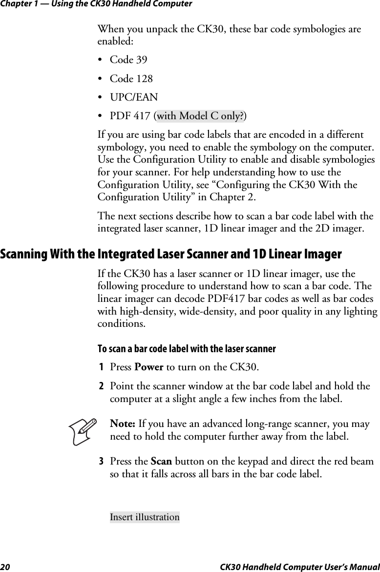 Chapter 1 — Using the CK30 Handheld Computer 20  CK30 Handheld Computer User’s Manual When you unpack the CK30, these bar code symbologies are enabled: • Code 39 • Code 128 • UPC/EAN •  PDF 417 (with Model C only?) If you are using bar code labels that are encoded in a different symbology, you need to enable the symbology on the computer. Use the Configuration Utility to enable and disable symbologies for your scanner. For help understanding how to use the Configuration Utility, see “Configuring the CK30 With the Configuration Utility” in Chapter 2. The next sections describe how to scan a bar code label with the integrated laser scanner, 1D linear imager and the 2D imager. Scanning With the Integrated Laser Scanner and 1D Linear Imager If the CK30 has a laser scanner or 1D linear imager, use the following procedure to understand how to scan a bar code. The linear imager can decode PDF417 bar codes as well as bar codes with high-density, wide-density, and poor quality in any lighting conditions. To scan a bar code label with the laser scanner 1Press Power to turn on the CK30. 2Point the scanner window at the bar code label and hold the computer at a slight angle a few inches from the label. Note: If you have an advanced long-range scanner, you may need to hold the computer further away from the label. 3Press the Scan button on the keypad and direct the red beam so that it falls across all bars in the bar code label. Insert illustration