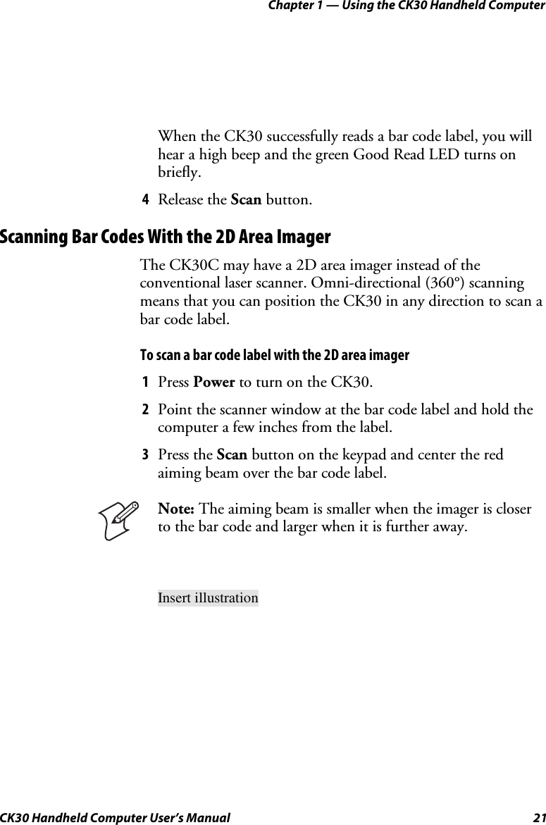 Chapter 1 — Using the CK30 Handheld Computer CK30 Handheld Computer User’s Manual  21 When the CK30 successfully reads a bar code label, you will hear a high beep and the green Good Read LED turns on briefly. 4Release the Scan button. Scanning Bar Codes With the 2D Area Imager The CK30C may have a 2D area imager instead of the conventional laser scanner. Omni-directional (360°) scanning means that you can position the CK30 in any direction to scan a bar code label. To scan a bar code label with the 2D area imager 1Press Power to turn on the CK30. 2Point the scanner window at the bar code label and hold the computer a few inches from the label. 3Press the Scan button on the keypad and center the red aiming beam over the bar code label. Note: The aiming beam is smaller when the imager is closer to the bar code and larger when it is further away.Insert illustration