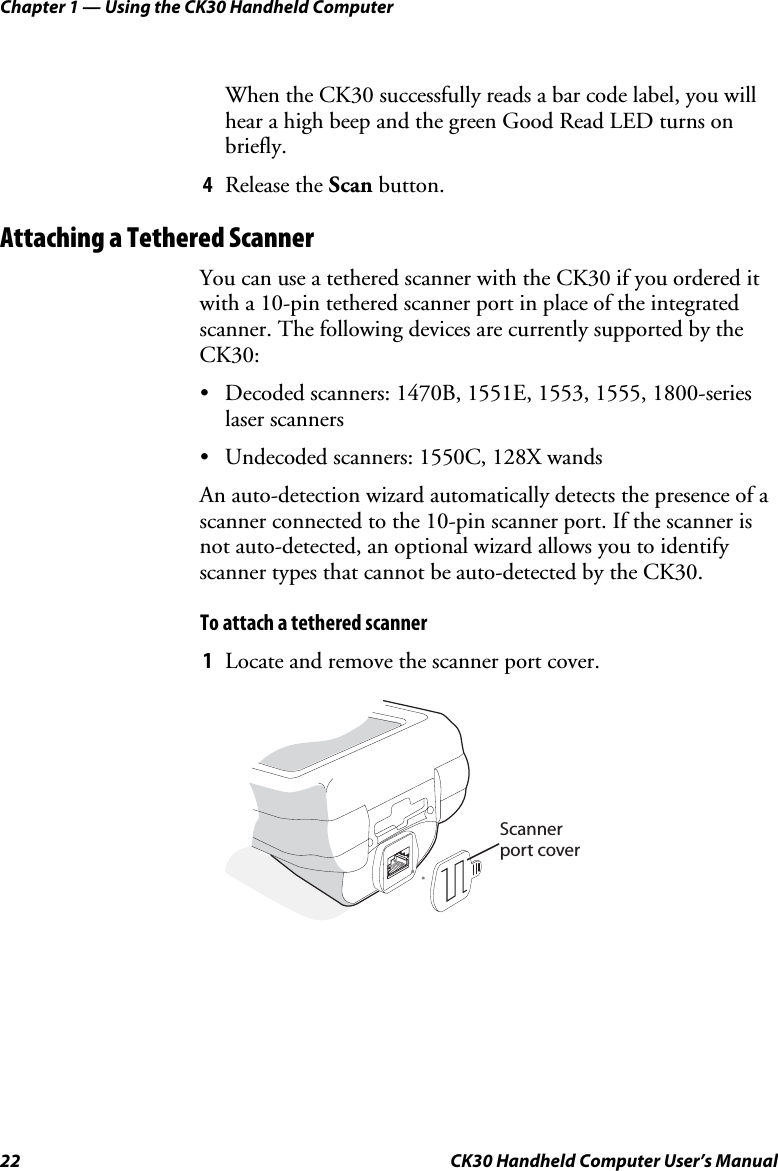 Chapter 1 — Using the CK30 Handheld Computer 22  CK30 Handheld Computer User’s Manual When the CK30 successfully reads a bar code label, you will hear a high beep and the green Good Read LED turns on briefly. 4Release the Scan button. Attaching a Tethered Scanner You can use a tethered scanner with the CK30 if you ordered it with a 10-pin tethered scanner port in place of the integrated scanner. The following devices are currently supported by the CK30:•  Decoded scanners: 1470B, 1551E, 1553, 1555, 1800-series laser scanners •  Undecoded scanners: 1550C, 128X wands An auto-detection wizard automatically detects the presence of a scanner connected to the 10-pin scanner port. If the scanner is not auto-detected, an optional wizard allows you to identify scanner types that cannot be auto-detected by the CK30.To attach a tethered scanner 1Locate and remove the scanner port cover. Scannerport cover