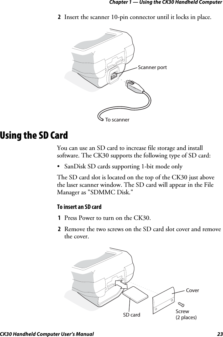 Chapter 1 — Using the CK30 Handheld Computer CK30 Handheld Computer User’s Manual  23 2Insert the scanner 10-pin connector until it locks in place. To scannerScanner portUsing the SD Card You can use an SD card to increase file storage and install software. The CK30 supports the following type of SD card: •  SanDisk SD cards supporting 1-bit mode only The SD card slot is located on the top of the CK30 just above the laser scanner window. The SD card will appear in the File Manager as &quot;SDMMC Disk.&quot; To insert an SD card 1Press Power to turn on the CK30. 2Remove the two screws on the SD card slot cover and remove the cover. SD cardCoverScrew(2 places)